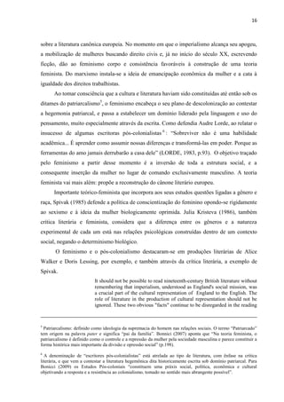 16
sobre a literatura canônica europeia. No momento em que o imperialismo alcança seu apogeu,
a mobilização de mulheres buscando direito civis e, já no início do século XX, escrevendo
ficção, dão ao feminismo corpo e consistência favoráveis à construção de uma teoria
feminista. Do marxismo instala-se a ideia de emancipação econômica da mulher e a cata à
igualdade dos direitos trabalhistas.
Ao tomar consciência que a cultura e literatura haviam sido constituídas até então sob os
ditames do patriarcalismo5
, o feminismo encabeça o seu plano de descolonização ao contestar
a hegemonia patriarcal, e passa a estabelecer um domínio liderado pela linguagem e uso do
pensamento, muito especialmente através da escrita. Como defendia Audre Lorde, ao relatar o
insucesso de algumas escritoras pós-colonialistas 6
: “Sobreviver não é uma habilidade
acadêmica... É aprender como assumir nossas diferenças e transformá-las em poder. Porque as
ferramentas do amo jamais derrubarão a casa dele” (LORDE, 1983, p.93). O objetivo traçado
pelo feminismo a partir desse momento é a inversão de toda a estrutura social, e a
consequente inserção da mulher no lugar de comando exclusivamente masculino. A teoria
feminista vai mais além: propõe a reconstrução do cânone literário europeu.
Importante teórico-feminista que incorpora aos seus estudos questões ligadas a gênero e
raça, Spivak (1985) defende a política de conscientização do feminino opondo-se rigidamente
ao sexismo e à ideia da mulher biologicamente oprimida. Julia Kristeva (1986), também
crítica literária e feminista, considera que a diferença entre os gêneros e a natureza
experimental de cada um está nas relações psicológicas construídas dentro de um contexto
social, negando o determinismo biológico.
O feminismo e o pós-colonialismo destacaram-se em produções literárias de Alice
Walker e Doris Lessing, por exemplo, e também através da crítica literária, a exemplo de
Spivak.
It should not be possible to read nineteenth-century British literature without
remembering that imperialism, understood as England's social mission, was
a crucial part of the cultural representation of England to the English. The
role of literature in the production of cultural representation should not be
ignored. These two obvious "facts" continue to be disregarded in the reading
5
Patriarcalismo: definido como ideologia da supremacia do homem nas relações sociais. O termo “Patriarcado”
tem origem na palavra pater e significa “pai da família”. Bonnici (2007) aponta que “Na teoria feminista, o
patriarcalismo é definido como o controle e a repressão da mulher pela sociedade masculina e parece constituir a
forma histórica mais importante da divisão e opressão social” (p.198).
6
A denominação de “escritores pós-colonialistas” está atrelada ao tipo de literatura, com ênfase na crítica
literária, e que vem a contestar a literatura hegemônica dita historicamente escrita sob domínio patriarcal. Para
Bonicci (2009) os Estudos Pós-coloniais “constituem uma práxis social, política, econômica e cultural
objetivando a resposta e a resistência ao colonialismo, tomado no sentido mais abrangente possível”.
 