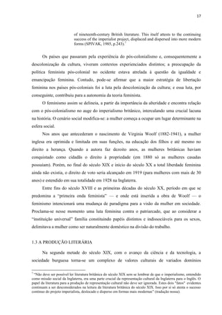 17
of nineteenth-century British literature. This itself attests to the continuing
success of the imperialist project, displaced and dispersed into more modern
forms (SPIVAK, 1985, p.243).7
Os países que passaram pela experiência do pós-colonialismo e, consequentemente a
descolonização da cultura, viveram contextos experienciados distintos; a preocupação da
política feminista pós-colonial no ocidente estava atrelada à questão da igualdade e
emancipação feminina. Contudo, pode-se afirmar que a maior estratégia de libertação
feminina nos países pós-coloniais foi a luta pela descolonização da cultura; e essa luta, por
conseguinte, contribuiu para a autonomia da teoria feminista.
O feminismo assim se delineia, a partir da importância da alteridade e encontra relação
com o pós-colonialismo no auge do imperialismo britânico, intercalando uma crucial lacuna
na história. O cenário social modifica-se: a mulher começa a ocupar um lugar determinante na
esfera social.
Nos anos que antecederam o nascimento de Virginia Woolf (1882-1941), a mulher
inglesa era oprimida e limitada em suas funções, na educação dos filhos e até mesmo no
direito a herança. Quando a autora faz dezoito anos, as mulheres britânicas haviam
conquistado como cidadãs o direito à propriedade (em 1880 só as mulheres casadas
possuíam). Porém, no final do século XIX e início do século XX a total liberdade feminina
ainda não existia, o direito de voto seria alcançado em 1919 (para mulheres com mais de 30
anos) e estendido em sua totalidade em 1928 na Inglaterra.
Entre fins do século XVIII e as primeiras décadas do século XX, período em que se
predomina a “primeira onda feminista” — e onde está inserida a obra de Woolf — o
feminismo intencionará uma mudança de paradigma para a visão da mulher em sociedade.
Proclama-se nesse momento uma luta feminina contra o patriarcado, que ao considerar a
“instituição universal” família constituindo papéis distintos e indissociáveis para os sexos,
delimitava a mulher como ser naturalmente doméstico na divisão do trabalho.
1.3 A PRODUÇÃO LITERÁRIA
Na segunda metade do século XIX, com o avanço da ciência e da tecnologia, a
sociedade burguesa torna-se um complexo de valores culturais de variados domínios
7
“Não deve ser possível ler literatura britânica do século XIX sem se lembrar de que o imperialismo, entendido
como missão social da Inglaterra, era uma parte crucial da representação cultural da Inglaterra para o Inglês. O
papel da literatura para a produção de representação cultural não deve ser ignorada. Estes dois "fatos" evidentes
continuam a ser desconsiderados na leitura da literatura britânica do século XIX. Isso por si só atesta o sucesso
contínuo do projeto imperialista, deslocado e disperso em formas mais modernas” (tradução nossa).
 