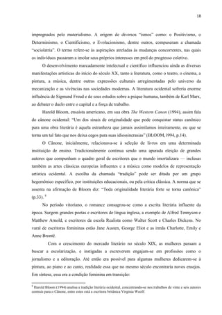 18
impregnados pelo materialismo. A origem de diversos “ismos” como: o Positivismo, o
Determinismo, o Cientificismo, o Evolucionismo, dentre outros, compuseram a chamada
“sociolatria”. O termo refere-se às aspirações atreladas às mudanças concorrentes, nas quais
os indivíduos passaram a imolar seus próprios interesses em prol do progresso coletivo.
O desenvolvimento marcadamente intelectual e científico influenciou ainda as diversas
manifestações artísticas do início do século XX, tanto a literatura, como o teatro, o cinema, a
pintura, a música, dentre outras expressões culturais arregimentadas pelo universo da
mecanização e as vivências nas sociedades modernas. A literatura ocidental sofreria enorme
influência de Sigmund Freud e de seus estudos sobre a psique humana, também de Karl Marx,
ao debater o duelo entre o capital e a força de trabalho.
Harold Bloom, ensaísta americano, em sua obra The Western Canon (1994), assim fala
do cânone ocidental: “Um dos sinais de originalidade que pode conquistar status canônico
para uma obra literária é aquela estranheza que jamais assimilamos inteiramente, ou que se
torna um tal fato que nos deixa cegos para suas idiossincrasias” (BLOOM,1994, p.14).
O Cânone, inicialmente, relacionava-se à seleção de livros em uma determinada
instituição de ensino. Tradicionalmente continua sendo uma apurada eleição de grandes
autores que compunham o quadro geral de escritores que o mundo imortalizara — inclusas
também as artes clássicas europeias influentes e a música como modelos de representação
artística ocidental. A escolha da chamada “tradição” pode ser ditada por um grupo
hegemônico específico, por instituições educacionais, ou pela crítica clássica. A norma que se
assenta na afirmação de Bloom diz: “Toda originalidade literária forte se torna canônica”
(p.33). 8
No período vitoriano, o romance consagrou-se como a escrita literária influente da
época. Surgem grandes poetas e escritores de língua inglesa, a exemplo de Alfred Tennyson e
Matthew Arnold, e escritores da escola Realista como Walter Scott e Charles Dickens. No
varal de escritoras femininas estão Jane Austen, George Eliot e as irmãs Charlotte, Emily e
Anne Brontë.
Com o crescimento do mercado literário no século XIX, as mulheres passam a
buscar a escolarização, e instigadas a escreverem engajam-se em profissões como o
jornalismo e a editoração. Até então era possível para algumas mulheres dedicarem-se à
pintura, ao piano e ao canto, realidade essa que no mesmo século encontraria novos ensejos.
Em síntese, essa era a condição feminina em transição:
8
Harold Bloom (1994) analisa a tradição literária ocidental, concentrando-se nos trabalhos de vinte e seis autores
centrais para o Cânone, entre estes está a escritora britânica Virginia Woolf.
 