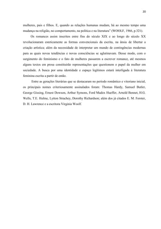 20
mulheres, pais e filhos. E, quando as relações humanas mudam, há ao mesmo tempo uma
mudança na religião, no comportamento, na política e na literatura” (WOOLF, 1966, p.321).
Os romances assim inscritos entre fins do século XIX e ao longo do século XX
revolucionaram esteticamente as formas convencionais da escrita, na ânsia de libertar a
criação artística; além da necessidade de interpretar um mundo de contingências modernas
para as quais novas tendências e novas consciências se aglutinavam. Desse modo, com o
surgimento do feminismo e o fato de mulheres passarem a escrever romance, até mesmos
alguns textos em prosa constituirão representações que questionem o papel da mulher em
sociedade. A busca por uma identidade e espaço legítimos estará interligada à literatura
feminina escrita a partir de então.
Entre as gerações literárias que se destacaram no período romântico e vitoriano inicial,
os principais nomes criteriosamente assinalados foram: Thomas Hardy, Samuel Butler,
George Gissing, Ernest Dowson, Arthur Symons, Ford Madox Hueffer, Arnold Bennet, H.G.
Wells, T.E. Hulme, Lytton Strachey, Dorothy Richardson; além dos já citados E. M. Forster,
D. H. Lawrence e a escritora Virginia Woolf.
 