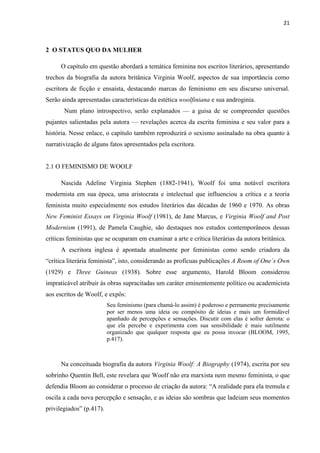 21
2 O STATUS QUO DA MULHER
O capítulo em questão abordará a temática feminina nos escritos literários, apresentando
trechos da biografia da autora britânica Virginia Woolf, aspectos de sua importância como
escritora de ficção e ensaísta, destacando marcas do feminismo em seu discurso universal.
Serão ainda apresentadas características da estética woolfiniana e sua androginia.
Num plano introspectivo, serão explanados — a guisa de se compreender questões
pujantes salientadas pela autora — revelações acerca da escrita feminina e seu valor para a
história. Nesse enlace, o capítulo também reproduzirá o sexismo assinalado na obra quanto à
narrativização de alguns fatos apresentados pela escritora.
2.1 O FEMINISMO DE WOOLF
Nascida Adeline Virginia Stephen (1882-1941), Woolf foi uma notável escritora
modernista em sua época, uma aristocrata e intelectual que influenciou a crítica e a teoria
feminista muito especialmente nos estudos literários das décadas de 1960 e 1970. As obras
New Feminist Essays on Virginia Woolf (1981), de Jane Marcus, e Virginia Woolf and Post
Modernism (1991), de Pamela Caughie, são destaques nos estudos contemporâneos dessas
críticas feministas que se ocuparam em examinar a arte e crítica literárias da autora britânica.
A escritora inglesa é apontada atualmente por feministas como sendo criadora da
“crítica literária feminista”, isto, considerando as profícuas publicações A Room of One´s Own
(1929) e Three Guineas (1938). Sobre esse argumento, Harold Bloom considerou
impraticável atribuir às obras supracitadas um caráter eminentemente político ou academicista
aos escritos de Woolf, e expôs:
Seu feminismo (para chamá-lo assim) é poderoso e permanente precisamente
por ser menos uma ideia ou compósito de ideias e mais um formidável
apanhado de percepções e sensações. Discutir com elas é sofrer derrota: o
que ela percebe e experimenta com sua sensibilidade é mais sutilmente
organizado que qualquer resposta que eu possa invocar (BLOOM, 1995,
p.417).
Na conceituada biografia da autora Virginia Woolf: A Biography (1974), escrita por seu
sobrinho Quentin Bell, este revelara que Woolf não era marxista nem mesmo feminista, o que
defendia Bloom ao considerar o processo de criação da autora: “A realidade para ela tremula e
oscila a cada nova percepção e sensação, e as ideias são sombras que ladeiam seus momentos
privilegiados” (p.417).
 