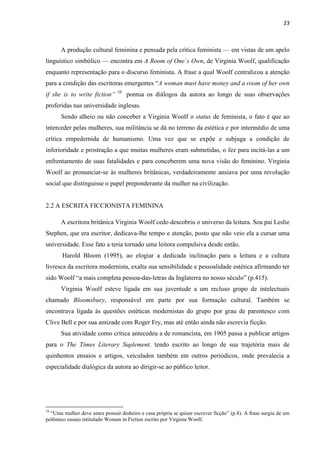 23
A produção cultural feminina e pensada pela crítica feminista — em vistas de um apelo
linguístico simbólico — encontra em A Room of One´s Own, de Virginia Woolf, qualificação
enquanto representação para o discurso feminista. A frase a qual Woolf centralizou a atenção
para a condição das escritoras emergentes “A woman must have money and a room of her own
if she is to write fiction” 10
pontua os diálogos da autora ao longo de suas observações
proferidas nas universidade inglesas.
Sendo alheio ou não conceber a Virginia Woolf o status de feminista, o fato é que ao
interceder pelas mulheres, sua militância se dá no terreno da estética e por intermédio de uma
crítica empedernida de humanismo. Uma vez que se expõe e subjuga a condição de
inferioridade e prostração a que muitas mulheres eram submetidas, o fez para incitá-las a um
enfrentamento de suas fatalidades e para conceberem uma nova visão do feminino. Virginia
Woolf ao pronunciar-se às mulheres britânicas, verdadeiramente ansiava por uma revolução
social que distinguisse o papel preponderante da mulher na civilização.
2.2 A ESCRITA FICCIONISTA FEMININA
A escritora britânica Virginia Woolf cedo descobriu o universo da leitura. Seu pai Leslie
Stephen, que era escritor, dedicava-lhe tempo e atenção, posto que não veio ela a cursar uma
universidade. Esse fato a teria tornado uma leitora compulsiva desde então.
Harold Bloom (1995), ao elogiar a dedicada inclinação para a leitura e a cultura
livresca da escritora modernista, exalta sua sensibilidade e pessoalidade estética afirmando ter
sido Woolf “a mais completa pessoa-das-letras da Inglaterra no nosso século” (p.415).
Virginia Woolf esteve ligada em sua juventude a um recluso grupo de intelectuais
chamado Bloomsbury, responsável em parte por sua formação cultural. Também se
encontrava ligada às questões estéticas modernistas do grupo por grau de parentesco com
Clive Bell e por sua amizade com Roger Fry, mas até então ainda não escrevia ficção.
Sua atividade como crítica antecedeu a de romancista, em 1905 passa a publicar artigos
para o The Times Literary Suplement, tendo escrito ao longo de sua trajetória mais de
quinhentos ensaios e artigos, veiculados também em outros periódicos, onde prevalecia a
especialidade dialógica da autora ao dirigir-se ao público leitor.
10
“Uma mulher deve antes possuir dinheiro e casa própria se quiser escrever ficção” (p.8). A frase surgiu de um
polêmico ensaio intitulado Woman in Fiction escrito por Virginia Woolf.
 