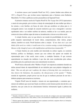 24
A escritora casa-se com Leonardo Woolf em 1912, e juntos fundam uma editora em
1917, a Hogarth Press, que revelara nomes importantes para a literatura como Katherine
Mansfield e T.S. Eliot e publicara escritos psicanalíticos de Sigmund Freud.
O primeiro romance escrito de Virginia Woolf foi The Voyage Out (1915) representava
o anseio de uma geração, pois revelava o desejo de emancipação de uma mulher que deixa o
lar comum, o seio familiar, em busca de outra vida que acreditava ser plena para si. A
consagrada autora é um exemplo de consorte intelectiva que veio a transgredir o universo
equidistante entre o ser mulher usufruto da natureza, rendida ao lar e ao marido, para um
contexto de classe sublime capaz de tornar-se incandescente e elevar-se na esfera social.
A criação literária, uma vez que absorve um mundo de possibilidades do real, tem o
poder enquanto representação de incutir ideias, comportamentos, ditar valores, propor
saberes, interferir no social. Woolf declarou sobre a criação: “If one shuts one’s eyes and
thinks of the novel as a whole, it would seem to be a creation owning a certain looking-glass
likeness to life, though of course with simplifications and distortions innumerable.” 11
A ficção literária em certa medida está intercalada na cultura vigente, no construto
histórico, político ou ideológico, mesmo que essa cultura não aponte um modelo de
representação para o fato social, nesse evento, a condição feminina. O que ocorrera
especialmente na situação das mulheres é que elas não eram reconhecidas pela cultura,
percebidas pela doxa patriarcal como seres naturalmente invariáveis.
Woolf inicia a discussão sobre “Mulher e Ficção” em resposta às estudantes fazendo sua
defesa pessoal diante da impossibilidade de um desfecho para suas próprias indagações ao
dizer: “One can only give one’s audience the chance of drawing their own conclusions as
they observe the limitations, the prejudices, the idiosyncrasies of the speaker”.12
Porém,
munida de argumentos, propôs provar sua tese de que as mulheres precisam de um teto e
dinheiro próprios para tornarem-se escritoras.
Virginia Woolf usou de intuição e mesura em sua argumentação, e constatou que o
número de mulheres que escreviam ficção era inferior ao dos homens porém não devido a um
demérito, mas por conta de um silenciamento histórico intimamente ligado à pobreza das
mulheres.
11
“Quando se fecham os olhos e se pensa no romance como um todo, ele se afigura como uma criação dotada de
certa semelhança especular com a vida, embora, é claro, com inumeráveis simplificações e distorções” (p.88-89).
12
“Pode-se apenas dar à plateia a oportunidade de tirar as próprias conclusões, enquanto observa as limitações,
os preconceitos e as idiossincrasias do orador” (p.8).
 