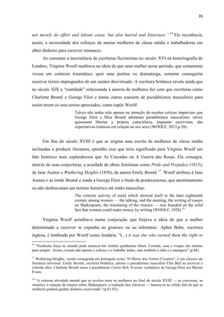 26
not merely do effort and labour cease, but also hatred and bitterness.” 16
Ela reconhecia,
assim, a necessidade dos esforços de muitas mulheres de classe média e trabalhadoras em
obter dinheiro para escrever romances.
Ao constatar a inexistência de escritoras ficcionistas no século XVI na historiografia de
Londres, Virginia Woolf meditava na ideia de que uma mulher nesse período, que certamente
vivera um contexto traumático, quer uma poetisa ou dramaturga, somente conseguiria
escrever textos impregnados de um caráter desvirtuado. A escritora britânica revela ainda que
no século XIX a “castidade” relacionada à autoria de mulheres fez com que escritoras como
Charlotte Brontë e George Eliot e tantas outras usassem de pseudônimos masculinos para
assim terem os seus textos apreciados, como supôs Woolf:
Talvez não tenha sido apenas na intenção de receber críticas imparciais que
George Eliot e Miss Brontë adotaram pseudônimos masculinos: talvez
quisessem libertar a própria consciência, enquanto escreviam, das
expectativas tirânicas em relação ao seu sexo (WOOLF, 2013,p.28).
Em fins do século XVIII é que se origina uma escrita de mulheres de classe média
inclinadas a produzir literatura, episódio esse que teria significado para Virginia Woolf um
fato histórico mais esplendoroso que As Cruzadas ou A Guerra das Rosas. Ela consagra,
através de suas conjecturas, a acuidade de obras femininas como Pride and Prejudice (1813),
de Jane Austen e Wuthering Heights (1850), da autora Emily Brontë 17
. Woolf atribuiu à Jane
Austen e às irmãs Brontë e ainda a George Eliot o título de predecessoras, que anonimamente
ou não desbravaram um terreno homérico até então masculino.
The extreme activity of mind which showed itself in the later eighteenth
century among women — the talking, and the meeting, the writing of essays
on Shakespeare, the translating of the classics — was founded on the solid
fact that women could make money by writing (WOOLF, 1928).18
Virginia Woolf acreditava numa conjuração que forjava a ideia de que a mulher
determinada a escrever se expunha ao grotesco ou ao infortúnio. Aphra Behn, escritora
inglesa, é lembrada por Woolf como lendária: “(...) it was she who earned them the right to
16
“Nenhuma força no mundo pode arrancar-me minhas quinhentas libras. Comida, casa e roupas são minhas
para sempre. Assim, cessam não apenas o esforço e o trabalho árduo, mas também o ódio e a amargura” (p.48).
17
Wuthering Heights, versão consagrada em português como “O Morro dos Ventos Uivantes”, é um clássico da
literatura universal. Emily Brontë, escritora britânica, adotou o pseudônimo masculino Ellis Bell ao escrever a
referida obra. Charlotte Brontë usara o pseudônimo Currer Bell. O nome verdadeiro de George Eliot era Marian
Evans.
18
“A extrema atividade mental que se revelou entre as mulheres no final do século XVIII — as conversas, as
reuniões, a redação de ensaios sobre Shakespeare, a tradução dos clássicos — baseou-se no sólido fato de que as
mulheres podiam ganhar dinheiro escrevendo” (p.81-82).
 
