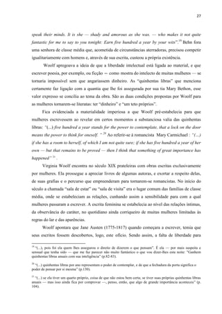 27
speak their minds. It is she — shady and amorous as she was. — who makes it not quite
fantastic for me to say to you tonight: Earn five hundred a year by your wits”.19
Behn fora
uma senhora de classe média que, acometida de circunstâncias aterradoras, precisou competir
igualitariamente com homens e, através de sua escrita, custeou a própria existência.
Woolf apregoava a ideia de que a liberdade intelectual está ligada ao material, e que
escrever poesia, por exemplo, ou ficção — como mostra do intelecto de muitas mulheres — se
tornaria impossível sem que angariassem dinheiro. As “quinhentas libras” que menciona
certamente faz ligação com a quantia que lhe foi assegurada por sua tia Mary Bethon, esse
valor expresso se concilia ao tema da obra. São as duas condições propostas por Woolf para
as mulheres tornarem-se literatas: ter “dinheiro” e “um teto próprios”.
Fica evidenciada a materialidade imperiosa a que Woolf pré-estabelecia para que
mulheres escrevessem ao revelar em certos momentos a substanciosa valia das quinhentas
libras: “(...) five hundred a year stands for the power to contemplate, that a lock on the door
means the power to think for oneself. ” 20
Ao referir-se à romancista Mary Carmichael : “(…)
if she has a room to herself, of which I am not quite sure; if she has five hundred a year of her
own — but that remains to be proved — then I think that something of great importance has
happened” 21
.
Virginia Woolf encontra no século XIX prateleiras com obras escritas exclusivamente
por mulheres. Ela prossegue a apreciar livros de algumas autoras, e exortar a respeito delas,
de suas grafias e o percurso que empreenderam para tornarem-se romancistas. No início do
século a chamada “sala de estar” ou “sala de visita” era o lugar comum das famílias de classe
média, onde se estabeleciam as relações, cunhando assim a sensibilidade para com a qual
mulheres passaram a escrever. A escrita feminina se estabelecia ao nível das relações íntimas,
da observância do caráter, no quotidiano ainda corriqueiro de muitas mulheres limitadas às
regras do lar e das aparências.
Woolf apontara que Jane Austen (1775-1817) quando começara a escrever, temia que
seus escritos fossem descobertos, logo, este ofício. Sendo assim, a falta de liberdade para
19
“(...), pois foi ela quem lhes assegurou o direito de dizerem o que pensam”. É ela — por mais suspeita e
sensual que tenha sido — que me faz parecer não muito fantástico o que vou dizer-lhes esta noite: "Ganhem
quinhentas libras anuais com sua inteligência” (p.82-83).
20
“(...) quinhentas libras por ano representam o poder de contemplar, e de que a fechadura da porta significa o
poder de pensar por si mesma” (p.130).
21
“(...) se ela tiver um quarto próprio, coisa de que não estou bem certa; se tiver suas próprias quinhentas libras
anuais — mas isso ainda fica por comprovar —, penso, então, que algo de grande importância aconteceu” (p.
104).
 