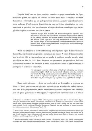 29
Virginia Woolf em seu livro ensaístico reconhece o papel centralizador da figura
masculina, porém sua repulsa ao sexismo se devia muito mais a conceitos de ordem
humanística e reformadora que um apelo puramente feminista. Ao expor a opinião de homens
sobre mulheres, Woolf mostra o despropósito de suas convicções misantrópicas em certos
momentos, a ignomínia com que ultrajaram a imagem feminina causada por especulações
pérfidas dirigidas às mulheres em todas as épocas.
Napoleon thought them incapable. Dr. Johnson thought the opposite. Have
they souls or have they not souls? Some savages say they have none. Others,
on the contrary, maintain that women are half divine and worship them on
that account. Some sages hold that they are shallower in the brain; others
that they are deeper in the consciousness. Goethe honoured them; Mussolini
despises them. Wherever one looked men thought about women and thought
differently (WOOLF, 1928).24
Woolf faz referência ao Sr. Oscar Browning, uma imponente figura da Universidade de
Cambridge, cujo tirocínio era proferir a supremacia do macho. A autora britânica ressaltara
que no século XIX a visão misógina que se opunha às mulheres no culto ao saber ainda
prevalecia nos idos de 1928. Sob a forma de um preconceito que persistia na lógica da
inferioridade intelectual das mulheres, a autora calculara desse modo o agravo com que se
configurou “a essência de ser mulher”.
For here again we come within range of that very interesting and obscure
masculine complex which has had so much influence upon the woman’s
movement; that deep seated desire, not so much that she shall be inferior as
that he shall be superior, which plants him wherever one looks, not only in
front of the arts, but barring the way to politics too (...) (WOOLF, 1928).25
Outro ponto categórico — dessa vez envolvendo o ato de criação e a pessoa de um
bispo — Woolf rememorara sua colocação machista de que a mulher não poderia escrever
uma obra de ficção proeminente. O dito bispo afirmara que uma dona jamais seria concebida
com um gênio igualável ao de Shakespeare.26
Virginia Woolf corroborava com o de fato de
24
“Napoleão as considerava incapazes. O Dr. Johnson pensava o oposto. Elas têm ou não têm alma? Alguns
selvagens afirmam que não. Outros, ao contrário, sustentam que as mulheres são semidivinas e adoram-nas em
função disso. Alguns sábios asseguram que elas são mais vazias de cabeça; outros, que têm uma consciência
mais profunda. Goethe exaltou-as; Mussolini despreza-as. Para onde quer que se olhasse, os homens pensavam
nas mulheres, e pensavam diferentemente” (p.38-39).
25
“Pois aí, mais uma vez, entramos no âmbito daquele complexo masculino muito interessante e obscuro que
teve tanta influência no movimento feminista, daquele desejo arraigado não tanto de que ela seja inferior, mas de
que ele seja superior, o que o coloca, para onde quer que se olhe, não apenas na dianteira das artes, mas barrando
também o caminho da política, (...)” (p.68-69).
26
William Shakespeare (1564-1616) foi um poeta, escritor e dramaturgo inglês, cuja obra é constantemente
revisitada pelo teatro, televisão, cinema e literatura. Em seu livro Western Canon (1994), Harold Bloom declara:
 