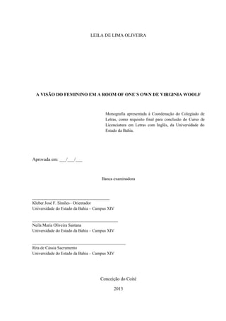 LEILA DE LIMA OLIVEIRA
A VISÃO DO FEMININO EM A ROOM OF ONE´S OWN DE VIRGINIA WOOLF
Monografia apresentada à Coordenação do Colegiado de
Letras, como requisito final para conclusão do Curso de
Licenciatura em Letras com Inglês, da Universidade do
Estado da Bahia.
Aprovada em: ___/___/___
Banca examinadora
_____________________________________
Kleber José F. Simões– Orientador
Universidade do Estado da Bahia – Campus XIV
_________________________________________
Neila Maria Oliveira Santana
Universidade do Estado da Bahia – Campus XIV
_________________________________________
Rita de Cássia Sacramento
Universidade do Estado da Bahia – Campus XIV
Conceição do Coité
2013
 