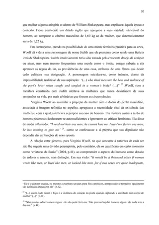 30
que mulher alguma atingiria o talento de William Shakespeare, mas explicara: àquela época e
contexto. Ficou conhecido um ditado inglês que apregoou a superioridade intelectual do
homem, ao comparar o cérebro masculino de 1,60 kg ao da mulher, que sistematicamente
seria de 1,22 kg.
Em contraponto, crendo na possibilidade de uma mente feminina proativa para as artes,
Woolf dá vida a uma personagem de nome Judith que ela projetara como sendo uma fictícia
irmã de Shakespeare. Judith intuitivamente teria sido tomada pelo crescente desejo de compor
ou atuar, mas nem mesmo frequentara uma escola como o irmão, porque caberia a ela
aprender as regras do lar, as providências de uma casa, atributos de uma fêmea que desde
cedo cultivara sua designação. A personagem suicidara-se, como induziu, diante da
impossibilidade realizável de sua aspiração: “(...) who shall measure the heat and violence of
the poet’s heart when caught and tangled in a woman’s body? (…)” 27
.Woolf, com a
metáfora construída com Judith alertava às mulheres que nunca desistissem de suas
pretensões na vida, por mais arbitrárias que fossem as circunstâncias.
Virginia Woolf ao assimilar a projeção da mulher com o dobro do perfil masculino,
associada à imagem refletida no espelho, apregoava a necessidade vital da existência das
mulheres, com a qual justificava o próprio sucesso do homem. Ela ilustrara assim a razão de
homens poderosos declararem-se autossuficientes e ignorarem as críticas femininas. Ela disse
de modo inflamado: “I need not hate any man; he cannot hurt me. I need not flatter any man;
he has nothing to give me” 28
, como se confessasse a si própria que sua dignidade não
dependia das atribuições do sexo oposto.
A relação entre gêneros, para Virginia Woolf, no que concerne à natureza de cada ser
não lhe sugeria uma divisão peremptória, pelo contrário, ela os qualificara em certo momento
como “criaturas da ilusão” (2004, p.41), ao compreender o aspecto do humano como dotado
de ardores e anseios, sem distinção. Em sua visão: “It would be a thousand pities if women
wrote like men, or lived like men, or looked like men, for if two sexes are quite inadequate,
“Ele é o cânone secular, ou mesmo a escritura secular; para fins canônicos, antepassados e herdeiros igualmente
são definidos apenas por ele” (p.32).
27
“(...) quem pode medir o fogo e a violência do coração do poeta quando capturado e enredado num corpo de
mulher? (...)” (p.61).
28
“Não preciso odiar homem algum: ele não pode ferir-me. Não preciso bajular homem algum: ele nada tem a
dar-me.” (p.48).
 