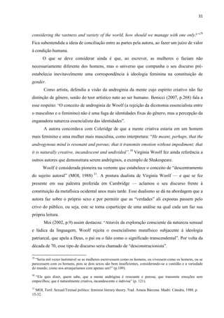 31
considering the vastness and variety of the world, how should we manage with one only?”29
Fica subentendida a ideia de conciliação entre as partes pela autora, ao fazer um juízo de valor
à condição humana.
O que se deve considerar ainda é que, ao escrever, as mulheres o faziam não
necessariamente diferente dos homens, mas o universo que compunha o seu discurso pré-
estabelecia inevitavelmente uma correspondência à ideologia feminina na constituição de
gender.
Como artista, defendia a visão da androginia da mente cujo espírito criativo não faz
distinção de gênero, senão do teor artístico nato ao ser humano. Bonicci (2007, p.268) fala a
esse respeito: “O conceito de androginia de Woolf (a rejeição da dicotomia essencialista entre
o masculino e o feminino) não é uma fuga de identidades fixas do gênero, mas a percepção da
enganadora natureza essencialista das identidades”.
A autora concordava com Coleridge de que a mente criativa estaria em um homem
mais feminino e uma mulher mais masculina, como interpretara: “He meant, perhaps, that the
androgynous mind is resonant and porous; that it transmits emotion without impediment; that
it is naturally creative, incandescent and undivided”.30
Virginia Woolf fez ainda referência a
outros autores que demonstrara serem andróginos, a exemplo de Shakespeare.
Woolf é considerada pioneira na vertente que estabelece o conceito de “descentramento
do sujeito autoral” (MOI, 1988) 31
. A postura dualista de Virginia Woolf — e que se fez
presente em sua palestra proferida em Cambridge — aclamou o seu discurso frente à
constituição da metafísica ocidental anos mais tarde. Esse dualismo se dá na abordagem que a
autora faz sobre o próprio sexo e por permitir que as “verdades” ali expostas passem pelo
crivo do público, ou seja, este se torna coparticipe de uma análise na qual cada um faz sua
própria leitura.
Moi (2002, p.9) assim destacou: “Através da exploração consciente da natureza sensual
e lúdica da linguagem, Woolf rejeita o essencialismo matafísico subjacente à ideologia
patriarcal, que apela a Deus, o pai ou o falo como o significado transcendental”. Por volta da
década de 70, esse tipo de discurso seria chamado de “desconstrucionista”.
29
“Seria mil vezes lastimável se as mulheres escrevessem como os homens, ou vivessem como os homens, ou se
parecessem com os homens, pois se dois sexos são bem insuficientes, considerando-se a vastidão e a variedade
do mundo, como nos arranjaríamos com apenas um?” (p.109).
30
“Ele quis dizer, quem sabe, que a mente andrógina é ressoante e porosa; que transmite emoções sem
empecilhos; que é naturalmente criativa, incandescente e indivisa” (p. 121).
31
MOI, Toril. Sexual/Textual politics: feminist literary theory. Trad. Amaia Bárcena. Madri: Cátedra, 1988, p.
15-32.
 
