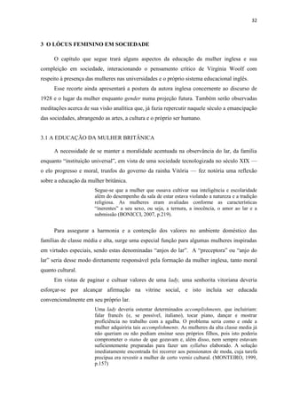 32
3 O LÓCUS FEMININO EM SOCIEDADE
O capítulo que segue trará alguns aspectos da educação da mulher inglesa e sua
compleição em sociedade, interacionando o pensamento crítico de Virginia Woolf com
respeito à presença das mulheres nas universidades e o próprio sistema educacional inglês.
Esse recorte ainda apresentará a postura da autora inglesa concernente ao discurso de
1928 e o lugar da mulher enquanto gender numa projeção futura. Também serão observadas
meditações acerca de sua visão analítica que, já fazia repercutir naquele século a emancipação
das sociedades, abrangendo as artes, a cultura e o próprio ser humano.
3.1 A EDUCAÇÃO DA MULHER BRITÂNICA
A necessidade de se manter a moralidade acentuada na observância do lar, da família
enquanto “instituição universal”, em vista de uma sociedade tecnologizada no século XIX —
o elo progresso e moral, trunfos do governo da rainha Vitória — fez notória uma reflexão
sobre a educação da mulher britânica.
Segue-se que a mulher que ousava cultivar sua inteligência e escolaridade
além do desempenho da sala de estar estava violando a natureza e a tradição
religiosa. As mulheres eram avaliadas conforme as características
“inerentes” a seu sexo, ou seja, a ternura, a inocência, o amor ao lar e a
submissão (BONICCI, 2007, p.219).
Para assegurar a harmonia e a contenção dos valores no ambiente doméstico das
famílias de classe média e alta, surge uma especial função para algumas mulheres inspiradas
em virtudes especiais, sendo estas denominadas “anjos do lar”. A “preceptora” ou “anjo do
lar” seria desse modo diretamente responsável pela formação da mulher inglesa, tanto moral
quanto cultural.
Em vistas de paginar e cultuar valores de uma lady, uma senhorita vitoriana deveria
esforçar-se por alcançar afirmação na vitrine social, e isto incluía ser educada
convencionalmente em seu próprio lar.
Uma lady deveria ostentar determinados accomplishments, que incluiriam:
falar francês (e, se possível, italiano), tocar piano, dançar e mostrar
proficiência no trabalho com a agulha. O problema seria como e onde a
mulher adquiriria tais accomplishments. As mulheres da alta classe media já
não queriam ou não podiam ensinar seus próprios filhos, pois isto poderia
comprometer o status de que gozavam e, além disso, nem sempre estavam
suficientemente preparadas para fazer um syllabus elaborado. A solução
imediatamente encontrada foi recorrer aos pensionatos de moda, cuja tarefa
precípua era revestir a mulher de certo verniz cultural. (MONTEIRO, 1999,
p.157)
 
