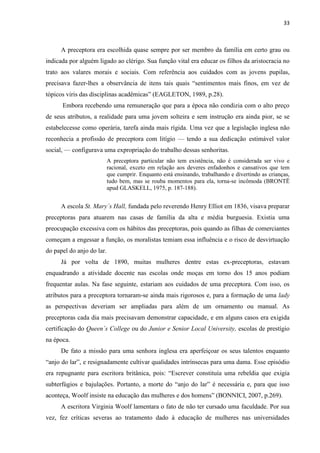 33
A preceptora era escolhida quase sempre por ser membro da família em certo grau ou
indicada por alguém ligado ao clérigo. Sua função vital era educar os filhos da aristocracia no
trato aos valares morais e sociais. Com referência aos cuidados com as jovens pupilas,
precisava fazer-lhes a observância de itens tais quais “sentimentos mais finos, em vez de
tópicos viris das disciplinas acadêmicas” (EAGLETON, 1989, p.28).
Embora recebendo uma remuneração que para a época não condizia com o alto preço
de seus atributos, a realidade para uma jovem solteira e sem instrução era ainda pior, se se
estabelecesse como operária, tarefa ainda mais rígida. Uma vez que a legislação inglesa não
reconhecia a profissão de preceptora com litígio — tendo a sua dedicação estimável valor
social, — configurava uma expropriação do trabalho dessas senhoritas.
A preceptora particular não tem existência, não é considerada ser vivo e
racional, exceto em relação aos deveres enfadonhos e cansativos que tem
que cumprir. Enquanto está ensinando, trabalhando e divertindo as crianças,
tudo bem, mas se rouba momentos para ela, torna-se incômoda (BRONTË
apud GLASKELL, 1975, p. 187-188).
A escola St. Mary´s Hall, fundada pelo reverendo Henry Elliot em 1836, visava preparar
preceptoras para atuarem nas casas de família da alta e média burguesia. Existia uma
preocupação excessiva com os hábitos das preceptoras, pois quando as filhas de comerciantes
começam a engessar a função, os moralistas temiam essa influência e o risco de desvirtuação
do papel do anjo do lar.
Já por volta de 1890, muitas mulheres dentre estas ex-preceptoras, estavam
enquadrando a atividade docente nas escolas onde moças em torno dos 15 anos podiam
frequentar aulas. Na fase seguinte, estariam aos cuidados de uma preceptora. Com isso, os
atributos para a preceptora tornaram-se ainda mais rigorosos e, para a formação de uma lady
as perspectivas deveriam ser ampliadas para além de um ornamento ou manual. As
preceptoras cada dia mais precisavam demonstrar capacidade, e em alguns casos era exigida
certificação do Queen´s College ou do Junior e Senior Local University, escolas de prestígio
na época.
De fato a missão para uma senhora inglesa era aperfeiçoar os seus talentos enquanto
“anjo do lar”, e resignadamente cultivar qualidades intrínsecas para uma dama. Esse episódio
era repugnante para escritora britânica, pois: “Escrever constituía uma rebeldia que exigia
subterfúgios e bajulações. Portanto, a morte do “anjo do lar” é necessária e, para que isso
aconteça, Woolf insiste na educação das mulheres e dos homens” (BONNICI, 2007, p.269).
A escritora Virginia Woolf lamentara o fato de não ter cursado uma faculdade. Por sua
vez, fez críticas severas ao tratamento dado à educação de mulheres nas universidades
 