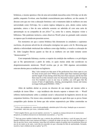 34
britânicas, e mesmo apontou o fato de uma universidade masculina como Oxbridge ser de alto
padrão, enquanto Fernham, uma faculdade essencialmente para mulheres, ser tão carente. O
descaso com que era vista a educação feminina e até o tratamento dado às mulheres em uma
universidade como Oxbridge, fez a autora inglesa indignar-se, pois, dentre outras razões
apontadas, estava o fato de uma senhorita somente ser admitida ali com uma carta de
apresentação ou na companhia de um fellow32
se, como fez a autora, desejasse visitar a
biblioteca. Não poderiam inclusive, como observou Woolf, pisar no gramado onde somente
os rapazes que lá estudavam possuíam acesso.
Em momentos em que a autora britânica fala diretamente às estudantes e aspirantes
escritoras, ela procura adverti-las de colocações misóginas tais quais a do Sr. Browning que
admitia a inferioridade intelectual das mulheres como algo fatídico, e ressalva a colocação do
Sr. John Langdon Davies quanto ao fato de as mulheres em um dado instante serem
“desnecessárias” 33
.
Com temperada liderança, exortou a respeito da condição das mulheres e os privilégios
que se lhe apresentavam a partir de então, os quais muitas ainda não acordavam ou
despretensiosamente atentavam. Woolf revelou que já em 1866 algumas universidades
estavam abertas para as mulheres na Inglaterra.
May I also remind you that most of the professions have been open to you
for close on ten years now? When you reflect upon these immense privileges
and the length of time during which they have been enjoyed, and the fact that
there must be at this moment some two thousand women capable of earning
over five hundred a year in one way or another, you will agree that the
excuse of lack of opportunity, training, encouragement, leisure and money
no longer holds good (WOOLF, 1928). 34
Além de também alertar as jovens no discurso de seu tempo até mesmo sobre a
condição de terem filhos — cuja incidência não deveria superar o número três — Woolf
refletira intelectualmente sobre a condição social e educacional da Inglaterra através de sua
conjuntura histórica. Ela trouxe uma consistente arguição na qual dizia que os povos foram
compelidos pelo destino de forma que não seriam responsáveis por falhas construídas na
32
Fellows são estudantes de cursos de pós-graduação admitidos pela Fellowships, fundação que os ancoram à
universidade onde estes, por vezes, costumam residir.
33
John Langdon Davies, que era um repórter, escrevera: "(...) quando as crianças deixam de ser inteiramente
desejáveis, as mulheres deixam de ser inteiramente necessárias (...)” (p.136)
34
“Será que posso também lembrar-lhes que a maioria das profissões está aberta a vocês há quase dez anos?
Quando refletirem sobre esses imensos privilégios, a extensão de tempo em que eles vêm sendo desfrutados e o
fato de que deve haver, neste momento, umas duas mil mulheres capazes de ganhar mais de quinhentas libras por
ano de um modo ou de outro, vocês hão de concordar em que a desculpa da falta de oportunidade, formação,
incentivo, lazer e dinheiro já não se aplica” (p.137).
 