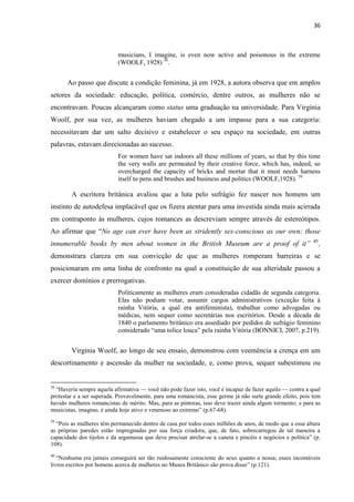 36
musicians, I imagine, is even now active and poisonous in the extreme
(WOOLF, 1928) 38
.
Ao passo que discute a condição feminina, já em 1928, a autora observa que em amplos
setores da sociedade: educação, política, comércio, dentre outros, as mulheres não se
encontravam. Poucas alcançaram como status uma graduação na universidade. Para Virginia
Woolf, por sua vez, as mulheres haviam chegado a um impasse para a sua categoria:
necessitavam dar um salto decisivo e estabelecer o seu espaço na sociedade, em outras
palavras, estavam direcionadas ao sucesso.
For women have sat indoors all these millions of years, so that by this time
the very walls are permeated by their creative force, which has, indeed, so
overcharged the capacity of bricks and mortar that it must needs harness
itself to pens and brushes and business and politics (WOOLF,1928). 39
A escritora britânica avaliou que a luta pelo sufrágio fez nascer nos homens um
instinto de autodefesa implacável que os fizera atentar para uma investida ainda mais acirrada
em contraponto às mulheres, cujos romances as descreviam sempre através de estereótipos.
Ao afirmar que “No age can ever have been as stridently sex-conscious as our own; those
innumerable books by men about women in the British Museum are a proof of it” 40
,
demonstrara clareza em sua convicção de que as mulheres romperam barreiras e se
posicionaram em uma linha de confronto na qual a constituição de sua alteridade passou a
exercer domínios e prerrogativas.
Politicamente as mulheres eram consideradas cidadãs de segunda categoria.
Elas não podiam votar, assumir cargos administrativos (exceção feita à
rainha Vitória, a qual era antifeminista), trabalhar como advogadas ou
médicas, nem sequer como secretárias nos escritórios. Desde a década de
1840 o parlamento britânico era assediado por pedidos de sufrágio feminino
considerado “uma tolice louca” pela rainha Vitória (BONNICI, 2007, p.219).
Virginia Woolf, ao longo de seu ensaio, demonstrou com veemência a crença em um
descortinamento e ascensão da mulher na sociedade, e, como prova, sequer subestimou ou
38
“Haveria sempre aquela afirmativa — você não pode fazer isto, você é incapaz de fazer aquilo — contra a qual
protestar e a ser superada. Provavelmente, para uma romancista, esse germe já não surte grande efeito, pois tem
havido mulheres romancistas de mérito. Mas, para as pintoras, isso deve trazer ainda algum tormento; e para as
musicistas, imagino, é ainda hoje ativo e venenoso ao extremo” (p.67-68).
39
“Pois as mulheres têm permanecido dentro de casa por todos esses milhões de anos, de modo que a essa altura
as próprias paredes estão impregnadas por sua força criadora, que, de fato, sobrecarregou de tal maneira a
capacidade dos tijolos e da argamassa que deve precisar atrelar-se a caneta e pincéis e negócios e política” (p.
108).
40
“Nenhuma era jamais conseguirá ser tão ruidosamente consciente do sexo quanto a nossa; esses incontáveis
livros escritos por homens acerca de mulheres no Museu Britânico são prova disso” (p.121).
 