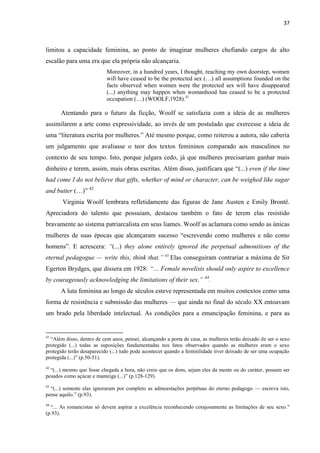 37
limitou a capacidade feminina, ao ponto de imaginar mulheres chefiando cargos de alto
escalão para uma era que ela própria não alcançaria.
Moreover, in a hundred years, I thought, reaching my own doorstep, women
will have ceased to be the protected sex (…) all assumptions founded on the
facts observed when women were the protected sex will have disappeared
(...) anything may happen when womanhood has ceased to be a protected
occupation (…) (WOOLF,1928).41
Atentando para o futuro da ficção, Woolf se satisfazia com a ideia de as mulheres
assimilarem a arte como expressividade, ao invés de um postulado que exercesse a ideia de
uma “literatura escrita por mulheres.” Até mesmo porque, como reiterou a autora, não caberia
um julgamento que avaliasse o teor dos textos femininos comparado aos masculinos no
contexto de seu tempo. Isto, porque julgara cedo, já que mulheres precisariam ganhar mais
dinheiro e terem, assim, mais obras escritas. Além disso, justificara que “(...) even if the time
had come I do not believe that gifts, whether of mind or character, can be weighed like sugar
and butter (…)” 42
Virginia Woolf lembrara refletidamente das figuras de Jane Austen e Emily Brontë.
Apreciadora do talento que possuíam, destacou também o fato de terem elas resistido
bravamente ao sistema patriarcalista em seus liames. Woolf as aclamara como sendo as únicas
mulheres de suas épocas que alcançaram sucesso “escrevendo como mulheres e não como
homens”. E acrescera: “(...) they alone entirely ignored the perpetual admonitions of the
eternal pedagogue — write this, think that.” 43
Elas conseguiram contrariar a máxima de Sir
Egerton Brydges, que dissera em 1928: “… Female novelists should only aspire to excellence
by courageously acknowledging the limitations of their sex.” 44
.
A luta feminina ao longo de séculos esteve representada em muitos contextos como uma
forma de resistência e submissão das mulheres — que ainda no final do século XX entoavam
um brado pela liberdade intelectual. As condições para a emancipação feminina, e para as
41
“Além disso, dentro de cem anos, pensei, alcançando a porta de casa, as mulheres terão deixado de ser o sexo
protegido (...) todas as suposições fundamentadas nos fatos observados quando as mulheres eram o sexo
protegido terão desaparecido (...) tudo pode acontecer quando a feminilidade tiver deixado de ser uma ocupação
protegida (...)” (p.50-51).
42
“(...) mesmo que fosse chegada a hora, não creio que os dons, sejam eles da mente ou do caráter, possam ser
pesados como açúcar e manteiga (...)” (p.128-129).
43
“(...) somente elas ignoraram por completo as admoestações perpétuas do eterno pedagogo — escreva isto,
pense aquilo.” (p.93).
44
“... As romancistas só devem aspirar a excelência reconhecendo corajosamente as limitações de seu sexo."
(p.93).
 