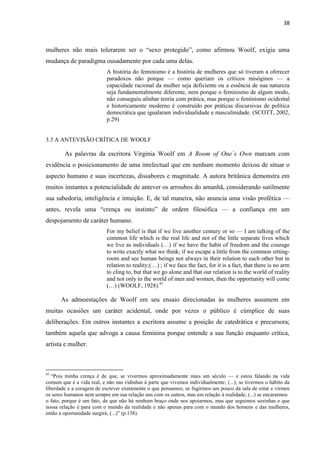 38
mulheres não mais tolerarem ser o “sexo protegido”, como afirmou Woolf, exigia uma
mudança de paradigma ousadamente por cada uma delas.
A história do feminismo é a história de mulheres que só tiveram a oferecer
paradoxos não porque — como queriam os críticos misóginos — a
capacidade racional da mulher seja deficiente ou a essência de sua natureza
seja fundamentalmente diferente, nem porque o feminismo de algum modo,
não conseguiu alinhar teoria com prática, mas porque o feminismo ocidental
e historicamente moderno é construído por práticas discursivas de política
democrática que igualaram individualidade e masculinidade. (SCOTT, 2002,
p.29)
3.3 A ANTEVISÃO CRÍTICA DE WOOLF
As palavras da escritora Virginia Woolf em A Room of One´s Own marcam com
evidência o posicionamento de uma intelectual que em nenhum momento deixou de situar o
aspecto humano e suas incertezas, dissabores e magnitude. A autora britânica demonstra em
muitos instantes a potencialidade de antever os arroubos do amanhã, considerando sutilmente
sua sabedoria, inteligência e intuição. E, de tal maneira, não anuncia uma visão profética —
antes, revela uma “crença ou instinto” de ordem filosófica — a confiança em um
despojamento de caráter humano.
For my belief is that if we live another century or so — I am talking of the
common life which is the real life and not of the little separate lives which
we live as individuals (…) if we have the habit of freedom and the courage
to write exactly what we think; if we escape a little from the common sitting-
room and see human beings not always in their relation to each other but in
relation to reality;(…) ; if we face the fact, for it is a fact, that there is no arm
to cling to, but that we go alone and that our relation is to the world of reality
and not only to the world of men and women, then the opportunity will come
(…) (WOOLF, 1928).45
As admoestações de Woolf em seu ensaio direcionadas às mulheres assumem em
muitas ocasiões um caráter acidental, onde por vezes o público é cúmplice de suas
deliberações. Em outros instantes a escritora assume a posição de catedrática e precursora;
também aquela que advoga a causa feminina porque entende a sua função enquanto crítica,
artista e mulher.
45
“Pois minha crença é de que, se vivermos aproximadamente mais um século — e estou falando na vida
comum que é a vida real, e não nas vidinhas à parte que vivemos individualmente; (...); se tivermos o hábito da
liberdade e a coragem de escrever exatamente o que pensamos; se fugirmos um pouco da sala de estar e virmos
os seres humanos nem sempre em sua relação uns com os outros, mas em relação à realidade, (...) se encararmos
o fato, porque é um fato, de que não há nenhum braço onde nos apoiarmos, mas que seguimos sozinhas e que
nossa relação é para com o mundo da realidade e não apenas para com o mundo dos homens e das mulheres,
então a oportunidade surgirá, (...)” (p.138).
 