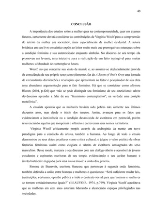 40
CONCLUSÃO
A importância dos estudos sobre a mulher quer na contemporaneidade, quer em exames
futuros, certamente deverá considerar as contribuições de Virginia Woolf para a compreensão
do retrato da mulher em sociedade, mais especialmente da mulher ocidental. A autora
britânica em seu livro ensaístico expõe ao leitor muito mais que prerrogativas estanques sobre
a condição feminina e sua autenticidade enquanto símbolo. No discurso de seu tempo ela
promoveu um levante, uma iniciativa para a realização de um feito inatingível para muitas
mulheres: a liberdade de contemplar o futuro.
Woolf, no que concerne sua visão de mundo e, ao assumir-se declaradamente provida
de consciência de seu próprio sexo como elemento, faz de A Room of One´s Own uma jornada
de circunstantes declarações e revelações que apresentam ao leitor e pesquisador de sua obra
uma abundante argumentação para o fato feminino. Há que se considerar como afirmou
Bloom (2004, p.420) que “não se pode distinguir seu feminismo de seu esteticismo; talvez
devêssemos aprender a falar de seu “feminismo contemplativo”, na verdade uma posição
metafórica”.
A ensaísta apontou que as mulheres haviam sido pobres não somente nos últimos
duzentos anos, mas desde o início dos tempos. Assim, avançou para os fatos que
evidenciaram a inexistência ou a condição desassistida de escritoras em potencial, porém
reverenciando aquelas que romperam o silêncio e escreveram seus nomes na história.
Virginia Woolf criticamente propôs através da androginia da mente um novo
paradigma para a condição do artista, também a humana. Ao longo de todo o ensaio
demonstrou os seus dotes peculiares como crítica cultural, e julgou o valor estético de obras
literárias femininas assim como elogiara o talento de escritores consagrados do sexo
masculino. Desse modo, marcara o seu discurso com um diálogo aberto e acessível às jovens
estudantes e aspirantes escritoras de seu tempo, evidenciando o seu caráter humano e
intelectualmente engajado para uma causa maior: a união dos gêneros.
Simone de Beauvoir, escritora francesa que pertenceu à segunda onda feminista,
também defendia a união entre homens e mulheres e questionou: “Será suficiente mudar leis,
instituições, costumes, opinião pública e todo o contexto social para que homens e mulheres
se tornem verdadeiramente iguais?” (BEAUVOIR, 1974, p.799). Virginia Woolf acreditava
que as mulheres em cem anos estariam liderando e alcançando espaços privilegiados nas
sociedades.
 