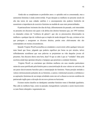 41
Ainda não se completaram os proferidos anos e o episódio está se consumando, mas a
autonomia feminina é ainda controvertida. O que desejam as mulheres no presente século do
alto das torres de suas cidades satélites é o encorajamento dos poderes limítrofes de
assumirem a importância do exercício feminino na medida de suas reais potencialidades.
O patriarcalismo insistente dos dias de hoje, diferentemente do passado, está intercalado
no presente em discursos tais quais o da defesa dos direitos humanos que, em 1993 instituiu
os chamados crimes de “violência de gênero”, que são os preconceitos direcionados às
mulheres e qualquer tipo de violência que se impõe de modo desigual. Ou seja, existem as leis
que protegem e asseguram os diversos direitos, porém estes efetivamente não são
contemplados em muitas circunstâncias.
Quando Virginia Woolf aconselhou as estudantes a escreverem sobre qualquer tema por
mais banal que fosse, julgando que poderia significar por horas ou por séculos, talvez
refletidamente acreditasse que suas palavras se projetariam na vida daquelas jovens ali
presentes. Seu discurso durou uma hora, duas? O que se sabe é que as “verdades” ditas pela
escritora ainda hoje apontam direções e lampejos que penetram a condição feminina.
Virginia Woolf, ao conclamar que distintas mulheres em seus mundos particulares
saiam do acaso petrificado pela história para a conscientização de seus valores no universo, dá
um passo decisivamente hercúleo para a emancipação do feminino. Numa posição atrelada a
valores intrinsicamente pulsantes do eu feminino, a autora e intelectual assumiu a militância e
as aspirações femininas de seu tempo eclodindo como um sol a ofuscar as nuvens sombrias do
patriarcado inglês para a elevação de um novo prisma no horizonte.
Existem muitos desafios no dardejante caminhar feminino rumo à liberdade igualitária.
Mas cabe às mulheres hoje, como no passado, transgredirem o presente e assim inscreverem-
se num futuro almejado e seguramente seu.
 