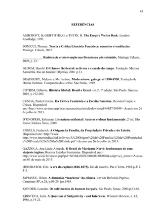42
REFERÊNCIAS
ASHCROFT, B; GRIFFITHS, G. e TIFFIN, H. The Empire Writes Back. London:
Routledge, 1991.
BONICCI, Thomas. Teoria e Crítica Literária Feminista: conceitos e tendências.
Maringá: Eduem, 2007.
____________. Resistencia e intervenção nas literaturas pós-coloniais. Maringá: Eduem,
2009, p. 23.
BLOOM, Harold. O Cânone Ocidental: os livros e a escola do tempo. Tradução: Marcos
Santarrita. Rio de Janeiro: Objetiva, 2001.p.33.
BRADBURY, Malcom e Mc Farlane. Modernismo: guia geral 1890-1930. Tradução de
Denise Botman. Companhia das Letras: São Paulo, 1989.
COTRIM, Gilberto. História Global: Brasil e Geral. vol.2. 1ª edição. São Paulo: Saraiva,
2010. p.192-202.
CUNHA, Paula Cristina. Da Crítica Feminista e a Escrita feminina. Revista Criação e
Crítica. Disponível
em:<http://www.revistas.usp.br/criacaoecritica/article/download/46837/50598> Acesso em 26
de julho de 2013.
D´ONOFRIO, Salvatore. Literatura ocidental: Autores e obras fundamentais. 2ª ed. São
Paulo: Editora Ática, 2000.
ENGELS, Frederich. A Origem da Família, da Propriedade Privada e do Estado.
Disponível em:<http://www.
http://www.intersindical.inf.br/livros/A%20Origem%20da%20Familia,%20da%20Propriedad
e%20Privada%20e%20do%20Estado.pdf >Acesso em 26 de julho de 2013.
GAZZOLA, Ana Lúcia Almeida. O Brasil de Marianne North: lembranças de uma
viajante inglesa. Revista Estudos Feministas. Disponível em:<
http://www.scielo.br/scielo.php?pid=S0104-026X2008000300020&script=sci_arttext>Acesso
em 01 de maio de 2013.
HOBSBAWM, Eric. A era do capital (1848-1875). Rio de Janeiro, Paz e Terra, 1982.p.312-
313.
JAPIASSU, Hilton. A dimensão “machista” da ciência. Revista Reflexão Papirus,
Campinas-SP, n.28, p.09-29. jan.1984.
KONDER, Leandro. Os sofrimentos do homem burguês. São Paulo, Senac, 2000.p.63-66.
KRISTEVA, Julia. A Question of Subjectivity - and Interview. Women's Review, n. 12,
1986, p.19-21.
 