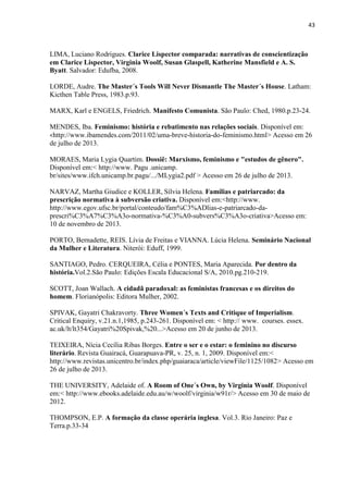 43
LIMA, Luciano Rodrigues. Clarice Lispector comparada: narrativas de conscientização
em Clarice Lispector, Virginia Woolf, Susan Glaspell, Katherine Mansfield e A. S.
Byatt. Salvador: Edufba, 2008.
LORDE, Audre. The Master´s Tools Will Never Dismantle The Master´s House. Latham:
Kicthen Table Press, 1983.p.93.
MARX, Karl e ENGELS, Friedrich. Manifesto Comunista. São Paulo: Ched, 1980.p.23-24.
MENDES, Iba. Feminismo: história e rebatimento nas relações sociais. Disponível em:
<http://www.ibamendes.com/2011/02/uma-breve-historia-do-feminismo.html> Acesso em 26
de julho de 2013.
MORAES, Maria Lygia Quartim. Dossiê: Marxismo, feminismo e "estudos de gênero".
Disponível em:< http://www. Pagu .unicamp.
br sites www.ifch.unicamp.br.pagu ... MLygia2.pdf > Acesso em 26 de julho de 2013.
NARVAZ, Martha Giudice e KOLLER, Sílvia Helena. Famílias e patriarcado: da
prescrição normativa à subversão criativa. Disponível em:<http://www.
http://www.egov.ufsc.br/portal/conteudo/fam%C3%ADlias-e-patriarcado-da-
prescri%C3%A7%C3%A3o-normativa-%C3%A0-subvers%C3%A3o-criativa>Acesso em:
10 de novembro de 2013.
PORTO, Bernadette, REIS. Lívia de Freitas e VIANNA. Lúcia Helena. Seminário Nacional
da Mulher e Literatura. Niterói: Eduff, 1999.
SANTIAGO, Pedro. CERQUEIRA, Célia e PONTES, Maria Aparecida. Por dentro da
história.Vol.2.São Paulo: Edições Escala Educacional S/A, 2010.pg.210-219.
SCOTT, Joan Wallach. A cidadã paradoxal: as feministas francesas e os direitos do
homem. Florianópolis: Editora Mulher, 2002.
SPIVAK, Gayatri Chakravorty. Three Women´s Texts and Critique of Imperialism.
Critical Enquiry, v.21.n.1,1985, p.243-261. Disponível em: http: www. courses. essex.
ac.u lt lt354 Gayatri 20Spiva , 20...>Acesso em 20 de junho de 2013.
TEIXEIRA, Nícia Cecília Ribas Borges. Entre o ser e o estar: o feminino no discurso
literário. Revista Guairacá, Guarapuava-PR, v. 25, n. 1, 2009. Disponível em:<
http://www.revistas.unicentro.br/index.php/guaiaraca/article/viewFile/1125/1082> Acesso em
26 de julho de 2013.
THE UNIVERSITY, Adelaide of. A Room of One´s Own, by Virginia Woolf. Disponível
em:< http://www.ebooks.adelaide.edu.au/w/woolf/virginia/w91r/> Acesso em 30 de maio de
2012.
THOMPSON, E.P. A formação da classe operária inglesa. Vol.3. Rio Janeiro: Paz e
Terra.p.33-34
 