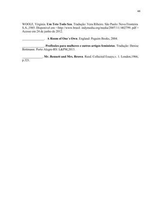 44
WOOLF, Virginia. Um Teto Todo Seu. Tradução: Vera Ribeiro. São Paulo: Nova Fronteira
S.A.,1985. Disponível em: <http://www.brasil. indymedia.org/media/2007/11//402799. pdf >
Acesso em 24 de junho de 2012.
______________. A Room of One´s Own. England: Peguim Books, 2004.
______________. Profissões para mulheres e outros artigos feministas. Tradução: Denise
Bottmann. Porto Alegre-RS: L&PM,2013.
_____________. Mr. Bennett and Mrs. Brown. Reed. Collected Essays,v. 1. London,1966,
p.321.
 