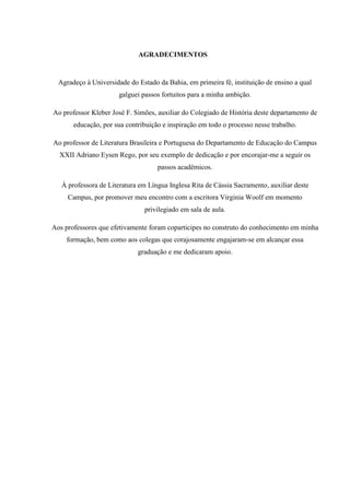 AGRADECIMENTOS
Agradeço à Universidade do Estado da Bahia, em primeira fé, instituição de ensino a qual
galguei passos fortuitos para a minha ambição.
Ao professor Kleber José F. Simões, auxiliar do Colegiado de História deste departamento de
educação, por sua contribuição e inspiração em todo o processo nesse trabalho.
Ao professor de Literatura Brasileira e Portuguesa do Departamento de Educação do Campus
XXII Adriano Eysen Rego, por seu exemplo de dedicação e por encorajar-me a seguir os
passos acadêmicos.
À professora de Literatura em Língua Inglesa Rita de Cássia Sacramento, auxiliar deste
Campus, por promover meu encontro com a escritora Virginia Woolf em momento
privilegiado em sala de aula.
Aos professores que efetivamente foram coparticipes no construto do conhecimento em minha
formação, bem como aos colegas que corajosamente engajaram-se em alcançar essa
graduação e me dedicaram apoio.
 
