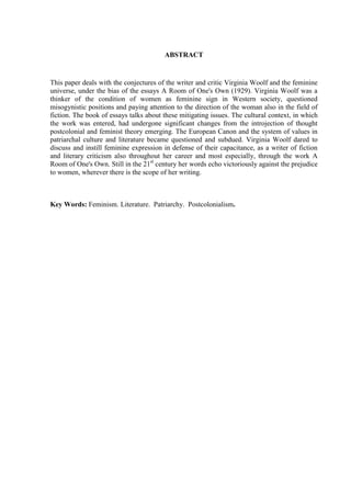 ABSTRACT
This paper deals with the conjectures of the writer and critic Virginia Woolf and the feminine
universe, under the bias of the essays A Room of One's Own (1929). Virginia Woolf was a
thinker of the condition of women as feminine sign in Western society, questioned
misogynistic positions and paying attention to the direction of the woman also in the field of
fiction. The book of essays talks about these mitigating issues. The cultural context, in which
the work was entered, had undergone significant changes from the introjection of thought
postcolonial and feminist theory emerging. The European Canon and the system of values in
patriarchal culture and literature became questioned and subdued. Virginia Woolf dared to
discuss and instill feminine expression in defense of their capacitance, as a writer of fiction
and literary criticism also throughout her career and most especially, through the work A
Room of One's Own. Still in the 21st
century her words echo victoriously against the prejudice
to women, wherever there is the scope of her writing.
Key Words: Feminism. Literature. Patriarchy. Postcolonialism.
 