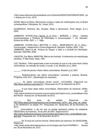 99
<http://www.editorarevolucaodeideias.com.br/ebooks/RADIO%20COMUNITARIA. pd
> Acesso em: 6 nov. 2013.
GOHN, Maria da Glória. Movimentos sociais e redes de modificações civis no Brasil
contemporâneo. Petrópoles, RJ. Vozes, 2010.
GUARESCHI, Pedrinho; Biz, Osvaldo. Mídia e democracia. Porto Alegre: [s.n.],
2005.
JAMBEIRO, OTHON (Org.); SILVA, H. P. (Org.) ; BORGES, J. (Org.) . Cidades
Contemporâneas e Políticas de Informação e Comunicações. 1. ed. Salvador:
Editora da UFBA, 2007. v. 1. 396p.
JAMBEIRO, OTHON (Org.); BRITTOS, V. (Org.) ; BENEVENUTO JR, A. (Org.) .
Comunicação - Hegemonia e Contra-Hegemonia. Salvador: Edufba, 2005. 172p.
JAMBEIRO, Othon et alli. Tempos de Vargas: o rádio e o controle da informação.
Salvador: EDUFBA, 2004.
LAKATOS, Eva Maria; MARCONI, Marina de Andrade. Fundamentos da metodologia
científica. 3ª São Paulo: Atlas, 1991.
LUZ, Dioclécio. Trilha apaixonada e bem humorada do que é e de como fazer rádios
comunitárias, na intenção de mudar o mundo. 2 ed. Brasília: [s.n.], 2004.
______. A arte de pensar e fazer rádios comunitárias. Brasília: [s.n]. 2007
______. Radiojornalismo nas rádios comunitárias: conceitos e práticas. Brasília,
Programa UnB, 2011. (Dissertação de mestrado).
______.. As rádios comunitárias devem morrer. (12/12/2004). Disponível em:
http://www.radiolivre.org/node/471. Pesquisado em 27 de Setembro de 2013.
______. O que fazer pelas rádios comunitárias. Observatório da imprensa. 2008a.
Disponível em:
<http://www.direitoacomunicacao.org.br/content.php?option=com_content&task=view
&id=4033>. Acesso em: 20 Novembro de 2013.
______. Dez anos de solidão. Disponível em:
http://www.observatoriodaimprensa.com.br/news/view/_ed741_dez_anos_de_solida
o em 09/04/2013 na edição 741. Pesquisado em: Sexta-feira, 08 de Novembro de
2013
______.Comunitárias: o dia em que os piratas ganharam prêmio de cidadania.
Observatório da Imprensa, 18 de julho de 2007. Disponível em:
http://www.direitoacomunicacao.org.br/content.php?option=com_content&task=view
&id=930. Pesquisado em: 10 de Novembro de 2013
______. Os 10 anos de uma lei troncha. Observatório da imprensa. Em 26/02/2008b.
Disponível em
<http://www.observatoriodaimprensa.com.br/artigos.asp?cod=474IPB001>. Acesso
em: 05 de Novembro de. 2013.
 