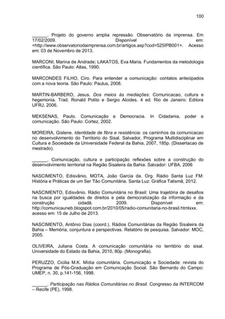 100
______. Projeto do governo amplia repressão. Observatório da imprensa. Em
17/02/2009. Disponível em:
<http://www.observatoriodaimprensa.com.br/artigos.asp?cod=525IPB001>. Acesso
em: 03 de Novembro de 2013.
MARCONI, Marina de Andrade; LAKATOS, Eva Maria. Fundamentos da metodologia
científica. São Paulo: Atlas, 1990.
MARCONDES FILHO, Ciro. Para entender a comunicação: contatos antecipados
com a nova teoria. São Paulo: Paulus, 2008.
MARTIN-BARBERO, Jesus. Dos meios às mediações: Comunicacao, cultura e
hegemonia. Trad. Ronald Polito e Sergio Alcides. 4 ed. Rio de Janeiro: Editora
UFRJ, 2006.
MEKSENAS, Paulo. Comunicação e Democracia. In Cidadania, poder e
comunicação. São Paulo: Cortez, 2002.
MOREIRA, Gislene. Identidade de fibra e resistência: os caminhos da comunicacao
no desenvolvimento do Territorio do Sisal. Salvador, Programa Multidisciplinar em
Cultura e Sociedade da Universidade Federal da Bahia, 2007, 185p. (Dissertacao de
mestrado).
______. Comunicação, cultura e participação reflexões sobre a construção do
desenvolvimento territorial na Região Sisaleira da Bahia. Salvador: UFBA, 2006
NASCIMENTO, Edisvânio, MOTA, João Garcia da. Org. Rádio Santa Luz FM:
História e Práticas de um Ser Tão Comunitária. Santa Luz: Gráfica Talismã, 2012.
NASCIMENTO, Edisvânio. Rádio Comunitária no Brasil: Uma trajetória de desafios
na busca por igualdades de direitos e pela democratização da informação e da
construção cidadã. 2009. Disponível em:
http://comunicauneb.blogspot.com.br/2010/05/radio-comunitaria-no-brasil.htmlxxx.
acesso em: 15 de Julho de 2013.
NASCIMENTO, Antônio Dias (coord.). Rádios Comunitárias da Região Sisaleira da
Bahia – Memória, conjuntura e perspectivas. Relatório de pesquisa. Salvador: MOC,
2005.
OLIVEIRA, Juliana Costa. A comunicação comunitária no território do sisal.
Universidade do Estado da Bahia, 2010, 80p. (Monografia).
PERUZZO, Cicilia M.K. Mídia comunitária. Comunicação e Sociedade: revista do
Programa de Pós-Graduação em Comunicação Social. São Bernardo do Campo:
UMEP, n. 30, p.141-156, 1998.
______. Participação nas Rádios Comunitárias no Brasil. Congresso da INTERCOM
– Recife (PE), 1998.
 