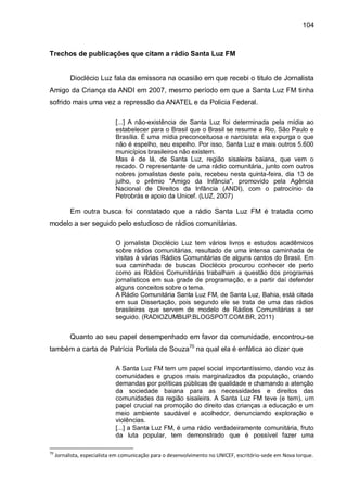 104
Trechos de publicações que citam a rádio Santa Luz FM
Dioclécio Luz fala da emissora na ocasião em que recebi o titulo de Jornalista
Amigo da Criança da ANDI em 2007, mesmo período em que a Santa Luz FM tinha
sofrido mais uma vez a repressão da ANATEL e da Policia Federal.
[...] A não-existência de Santa Luz foi determinada pela mídia ao
estabelecer para o Brasil que o Brasil se resume a Rio, São Paulo e
Brasília. É uma mídia preconceituosa e narcisista: ela expurga o que
não é espelho, seu espelho. Por isso, Santa Luz e mais outros 5.600
municípios brasileiros não existem.
Mas é de lá, de Santa Luz, região sisaleira baiana, que vem o
recado. O representante de uma rádio comunitária, junto com outros
nobres jornalistas deste país, recebeu nesta quinta-feira, dia 13 de
julho, o prêmio "Amigo da Infância", promovido pela Agência
Nacional de Direitos da Infância (ANDI), com o patrocínio da
Petrobrás e apoio da Unicef. (LUZ, 2007)
Em outra busca foi constatado que a rádio Santa Luz FM é tratada como
modelo a ser seguido pelo estudioso de rádios comunitárias.
O jornalista Dioclécio Luz tem vários livros e estudos acadêmicos
sobre rádios comunitárias, resultado de uma intensa caminhada de
visitas à várias Rádios Comunitárias de alguns cantos do Brasil. Em
sua caminhada de buscas Dioclécio procurou conhecer de perto
como as Rádios Comunitárias trabalham a questão dos programas
jornalísticos em sua grade de programação, e a partir daí defender
alguns conceitos sobre o tema.
A Rádio Comunitária Santa Luz FM, de Santa Luz, Bahia, está citada
em sua Dissertação, pois segundo ele se trata de uma das rádios
brasileiras que servem de modelo de Rádios Comunitárias a ser
seguido. (RADIOZUMBIJP.BLOGSPOT.COM.BR, 2011)
Quanto ao seu papel desempenhado em favor da comunidade, encontrou-se
também a carta de Patrícia Portela de Souza70
na qual ela é enfática ao dizer que
A Santa Luz FM tem um papel social importantíssimo, dando voz às
comunidades e grupos mais marginalizados da população, criando
demandas por políticas públicas de qualidade e chamando a atenção
da sociedade baiana para as necessidades e direitos das
comunidades da região sisaleira. A Santa Luz FM teve (e tem), um
papel crucial na promoção do direito das crianças a educação e um
meio ambiente saudável e acolhedor, denunciando exploração e
violências.
[...] a Santa Luz FM, é uma rádio verdadeiramente comunitária, fruto
da luta popular, tem demonstrado que é possível fazer uma
70
Jornalista, especialista em comunicação para o desenvolvimento no UNICEF, escritório-sede em Nova Iorque.
 