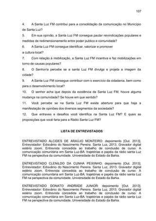 107
4. A Santa Luz FM contribui para a consolidação da comunicação no Município
de Santa Luz?
5. Em sua opinião, a Santa Luz FM consegue pautar reivindicações populares e
medidas de redimensionamento entre poder publico e comunidade?
6. A Santa Luz FM consegue identificar, valorizar e promover
a cultura local?
7. Com relação à mobilização, a Santa Luz FM incentiva e faz mobilizações em
torno de causas populares?
8. O Senhor/a percebe se a santa Luz FM divulga e projeta a imagem da
cidade?
9. A Santa Luz FM consegue contribuir com o exercício da cidadania, bem como
para o desenvolvimento local?
10. O senhor acha que depois da existência da Santa Luz FM, houve alguma
mudança na comunidade? Se houve em que sentido?
11. Você percebe se na Santa Luz FM existe abertura para que haja a
manifestação de opiniões dos diversos segmentos da sociedade?
12. Que entraves e desafios você identifica na Santa Luz FM? E quais as
proposições que você faria para a Rádio Santa Luz FM?
LISTA DE ENTREVISTADOS
ENTREVISTADO ALCIDES DE ARAÚJO MONTEIRO: depoimento [Out. 2013].
Entrevistador: Edisvânio do Nascimento Pereira. Santa Luz, 2013. Gravador digital
estério zoom. Entrevista concedida ao trabalho de conclusão de curso: A
comunicação comunitária em Santa Luz-BA: trajetórias e papéis da rádio santa Luz
FM na perspectiva da comunidade. Universidade do Estado da Bahia.
ENTREVISTADO CLENILDO DA CUNHA PEIXINHO: depoimento [Out. 2013].
Entrevistador: Edisvânio do Nascimento Pereira. Santa Luz, 2013. Gravador digital
estério zoom. Entrevista concedida ao trabalho de conclusão de curso: A
comunicação comunitária em Santa Luz-BA: trajetórias e papéis da rádio santa Luz
FM na perspectiva da comunidade. Universidade do Estado da Bahia.
ENTREVISTADO DONATO ANDRADE JUNIOR: depoimento [Out. 2013].
Entrevistador: Edisvânio do Nascimento Pereira. Santa Luz, 2013. Gravador digital
estério zoom. Entrevista concedida ao trabalho de conclusão de curso: A
comunicação comunitária em Santa Luz-BA: trajetórias e papéis da rádio santa Luz
FM na perspectiva da comunidade. Universidade do Estado da Bahia.
 