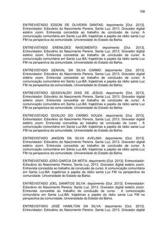108
ENTREVISTADO EDSON DE OLIVEIRA DANTAS: depoimento [Out. 2013].
Entrevistador: Edisvânio do Nascimento Pereira. Santa Luz, 2013. Gravador digital
estério zoom. Entrevista concedida ao trabalho de conclusão de curso: A
comunicação comunitária em Santa Luz-BA: trajetórias e papéis da rádio santa Luz
FM na perspectiva da comunidade. Universidade do Estado da Bahia.
ENTREVISTADO ERENILDES NASCIMENTO: depoimento [Out. 2013].
Entrevistador: Edisvânio do Nascimento Pereira. Santa Luz, 2013. Gravador digital
estério zoom. Entrevista concedida ao trabalho de conclusão de curso: A
comunicação comunitária em Santa Luz-BA: trajetórias e papéis da rádio santa Luz
FM na perspectiva da comunidade. Universidade do Estado da Bahia.
ENTREVISTADO GENIVAL DA SILVA CARMO: depoimento [Out. 2013].
Entrevistador: Edisvânio do Nascimento Pereira. Santa Luz, 2013. Gravador digital
estério zoom. Entrevista concedida ao trabalho de conclusão de curso: A
comunicação comunitária em Santa Luz-BA: trajetórias e papéis da rádio santa Luz
FM na perspectiva da comunidade. Universidade do Estado da Bahia.
ENTREVISTADO GESSIVALDO DIAS DE JESUS: depoimento [Out. 2013].
Entrevistador: Edisvânio do Nascimento Pereira. Santa Luz, 2013. Gravador digital
estério zoom. Entrevista concedida ao trabalho de conclusão de curso: A
comunicação comunitária em Santa Luz-BA: trajetórias e papéis da rádio santa Luz
FM na perspectiva da comunidade. Universidade do Estado da Bahia.
ENTREVISTADO GIVALDO DO CARMO SOUZA: depoimento [Out. 2013].
Entrevistador: Edisvânio do Nascimento Pereira. Santa Luz, 2013. Gravador digital
estério zoom. Entrevista concedida ao trabalho de conclusão de curso : A
comunicação comunitária em Santa Luz-BA: trajetórias e papéis da rádio santa Luz
FM na perspectiva da comunidade. Universidade do Estado da Bahia.
ENTREVISTADO JAKSON DA SILVA AVELINO: depoimento [Out. 2013].
Entrevistador: Edisvânio do Nascimento Pereira. Santa Luz, 2013. Gravador digital
estério zoom. Entrevista concedida ao trabalho de conclusão de curso: A
comunicação comunitária em Santa Luz-BA: trajetórias e papéis da rádio santa Luz
FM na perspectiva da comunidade. Universidade do Estado da Bahia.
ENTREVISTADO JOÃO GARCIA DA MOTA: depoimento [Out. 2013]. Entrevistador:
Edisvânio do Nascimento Pereira. Santa Luz, 2013. Gravador digital estério zoom.
Entrevista concedida ao trabalho de conclusão de curso: A comunicação comunitária
em Santa Luz-BA: trajetórias e papéis da rádio santa Luz FM na perspectiva da
comunidade. Universidade do Estado da Bahia.
ENTREVISTADO JOEL SANRTOS SILVA: depoimento [Out. 2013]. Entrevistador:
Edisvânio do Nascimento Pereira. Santa Luz, 2013. Gravador digital estério zoom.
Entrevista concedida ao trabalho de conclusão de curso : A comunicação
comunitária em Santa Luz-BA: trajetórias e papéis da rádio santa Luz FM na
perspectiva da comunidade. Universidade do Estado da Bahia.
ENTREVISTADO JOSÉ HAMILTON DA SILVA: depoimento [Out. 2013].
Entrevistador: Edisvânio do Nascimento Pereira. Santa Luz, 2013. Gravador digital
 