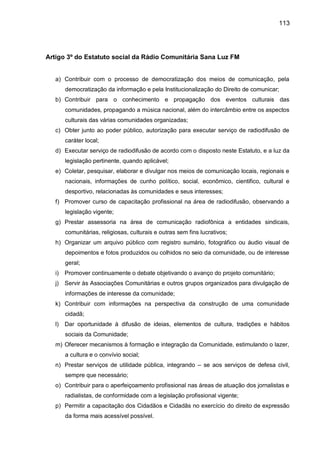 113
Artigo 3º do Estatuto social da Rádio Comunitária Sana Luz FM
a) Contribuir com o processo de democratização dos meios de comunicação, pela
democratização da informação e pela Institucionalização do Direito de comunicar;
b) Contribuir para o conhecimento e propagação dos eventos culturais das
comunidades, propagando a música nacional, além do intercâmbio entre os aspectos
culturais das várias comunidades organizadas;
c) Obter junto ao poder público, autorização para executar serviço de radiodifusão de
caráter local;
d) Executar serviço de radiodifusão de acordo com o disposto neste Estatuto, e a luz da
legislação pertinente, quando aplicável;
e) Coletar, pesquisar, elaborar e divulgar nos meios de comunicação locais, regionais e
nacionais, informações de cunho político, social, econômico, cientifico, cultural e
desportivo, relacionadas às comunidades e seus interesses;
f) Promover curso de capacitação profissional na área de radiodifusão, observando a
legislação vigente;
g) Prestar assessoria na área de comunicação radiofônica a entidades sindicais,
comunitárias, religiosas, culturais e outras sem fins lucrativos;
h) Organizar um arquivo público com registro sumário, fotográfico ou áudio visual de
depoimentos e fotos produzidos ou colhidos no seio da comunidade, ou de interesse
geral;
i) Promover continuamente o debate objetivando o avanço do projeto comunitário;
j) Servir às Associações Comunitárias e outros grupos organizados para divulgação de
informações de interesse da comunidade;
k) Contribuir com informações na perspectiva da construção de uma comunidade
cidadã;
l) Dar oportunidade à difusão de ideias, elementos de cultura, tradições e hábitos
sociais da Comunidade;
m) Oferecer mecanismos à formação e integração da Comunidade, estimulando o lazer,
a cultura e o convívio social;
n) Prestar serviços de utilidade pública, integrando – se aos serviços de defesa civil,
sempre que necessário;
o) Contribuir para o aperfeiçoamento profissional nas áreas de atuação dos jornalistas e
radialistas, de conformidade com a legislação profissional vigente;
p) Permitir a capacitação dos Cidadãos e Cidadãs no exercício do direito de expressão
da forma mais acessível possível.
 