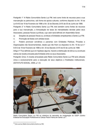 114
Parágrafo 1° A Rádio Comunitária Santa Luz FM, terá como fonte de recursos para a sua
manutenção os patrocínios, sob forma de apoios culturais, conforme disposto no Art. 18 da
Lei 9.612 de 19 de Fevereiro de 1998 e Art. 32 do Decreto 2.615 de 03 de Junho de 1998.
Parágrafo 2° A Rádio Comunitária Santa Luz FM, terá também como fontes de recursos
para a sua manutenção, a Arrecadação de taxas de mensalidades devidas pelos seus
Associados, pessoas físicas e jurídicas, cujo valor será definido em Assembléia Geral;
q) Doações de pessoas físicas ou Jurídicas e Entidades simpatizantes à Santa Luz FM;
r) Promoção de festas com artistas locais
s) Poderá promover convênios e parcerias com Entidades Públicas, Privadas e
Organizações não Governamentais, desde que não firam os dispostos no Art. 19 da Lei n°
9.612 de 19 de Fevereiro de 1998 e Art. 33 do Decreto 2.615 de 03 de Junho de 1998.
Artigo 4° Fica definido que em hipótese alguma, haverá a distribuição de bônus ou eventuais
sobras da receita arrecada pela Entidade entre os seus Associados.
Parágrafo Único: A receita arrecadada pela Rádio Comunitária Santa Luz FM será utilizada
única e exclusivamente para a execução de seus objetivos e finalidades institucionais.
(ESTATUTO SOCIAL, 2006, p.1-3)
Rádio Comunitária Santa Luz FM na cobertura do seminário de implantação do CEEP (Centro
Estadual de Educação Profissional do Campo Paulo Freire) em Santa Luz74
.
74
Foto acervo Rádio Comunitária Santa Luz FM.
 