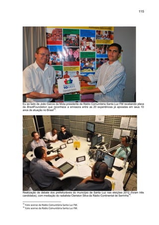 115
Eu ao lado de João Garcia da Mota presidente da Rádio Comunitária Santa Luz FM recebendo placa
da BrazilFoundation que reconhece a emissora entre as 20 experiências já apoiadas em seus 10
anos de atuação no Brasil
75
.
Realização de debate dos prefeituráveis do município de Santa Luz nas eleições 2012 (foram três
candidatos), com mediação do radialista Cleriston Silva da Rádio Continental de Serrinha76
.
75
Foto acervo da Rádio Comunitária Santa Luz FM.
76
Foto acervo da Rádio Comunitária Santa Luz FM.
 