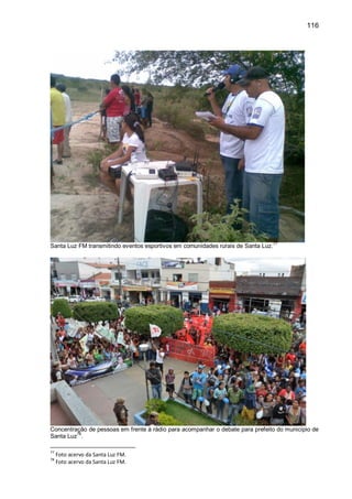 116
Santa Luz FM transmitindo eventos esportivos em comunidades rurais de Santa Luz.
77
Concentração de pessoas em frente à rádio para acompanhar o debate para prefeito do município de
Santa Luz
78
.
77
Foto acervo da Santa Luz FM.
78
Foto acervo da Santa Luz FM.
 