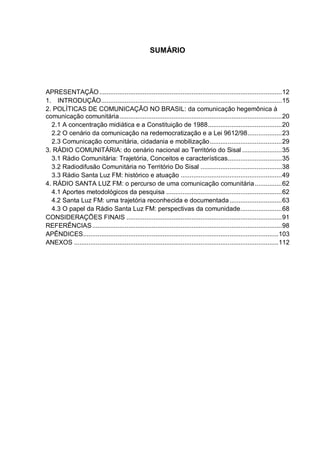 SUMÁRIO
APRESENTAÇÃO.....................................................................................................12
1. INTRODUÇÃO....................................................................................................15
2. POLÍTICAS DE COMUNICAÇÃO NO BRASIL: da comunicação hegemônica à
comunicação comunitária..........................................................................................20
2.1 A concentração midiática e a Constituição de 1988.........................................20
2.2 O cenário da comunicação na redemocratização e a Lei 9612/98...................23
2.3 Comunicação comunitária, cidadania e mobilização........................................29
3. RÁDIO COMUNITÁRIA: do cenário nacional ao Território do Sisal ......................35
3.1 Rádio Comunitária: Trajetória, Conceitos e características..............................35
3.2 Radiodifusão Comunitária no Território Do Sisal .............................................38
3.3 Rádio Santa Luz FM: histórico e atuação ........................................................49
4. RÁDIO SANTA LUZ FM: o percurso de uma comunicação comunitária...............62
4.1 Aportes metodológicos da pesquisa ................................................................62
4.2 Santa Luz FM: uma trajetória reconhecida e documentada.............................63
4.3 O papel da Rádio Santa Luz FM: perspectivas da comunidade.......................68
CONSIDERAÇÕES FINAIS ......................................................................................91
REFERÊNCIAS.........................................................................................................98
APÊNDICES............................................................................................................103
ANEXOS .................................................................................................................112
 
