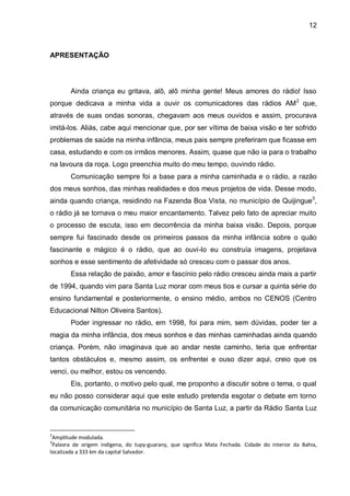 12
APRESENTAÇÃO
Ainda criança eu gritava, alô, alô minha gente! Meus amores do rádio! Isso
porque dedicava a minha vida a ouvir os comunicadores das rádios AM2
que,
através de suas ondas sonoras, chegavam aos meus ouvidos e assim, procurava
imitá-los. Aliás, cabe aqui mencionar que, por ser vítima de baixa visão e ter sofrido
problemas de saúde na minha infância, meus pais sempre preferiram que ficasse em
casa, estudando e com os irmãos menores. Assim, quase que não ia para o trabalho
na lavoura da roça. Logo preenchia muito do meu tempo, ouvindo rádio.
Comunicação sempre foi a base para a minha caminhada e o rádio, a razão
dos meus sonhos, das minhas realidades e dos meus projetos de vida. Desse modo,
ainda quando criança, residindo na Fazenda Boa Vista, no município de Quijingue3
,
o rádio já se tornava o meu maior encantamento. Talvez pelo fato de apreciar muito
o processo de escuta, isso em decorrência da minha baixa visão. Depois, porque
sempre fui fascinado desde os primeiros passos da minha infância sobre o quão
fascinante e mágico é o rádio, que ao ouvi-lo eu construía imagens, projetava
sonhos e esse sentimento de afetividade só cresceu com o passar dos anos.
Essa relação de paixão, amor e fascínio pelo rádio cresceu ainda mais a partir
de 1994, quando vim para Santa Luz morar com meus tios e cursar a quinta série do
ensino fundamental e posteriormente, o ensino médio, ambos no CENOS (Centro
Educacional Nilton Oliveira Santos).
Poder ingressar no rádio, em 1998, foi para mim, sem dúvidas, poder ter a
magia da minha infância, dos meus sonhos e das minhas caminhadas ainda quando
criança. Porém, não imaginava que ao andar neste caminho, teria que enfrentar
tantos obstáculos e, mesmo assim, os enfrentei e ouso dizer aqui, creio que os
venci, ou melhor, estou os vencendo.
Eis, portanto, o motivo pelo qual, me proponho a discutir sobre o tema, o qual
eu não posso considerar aqui que este estudo pretenda esgotar o debate em torno
da comunicação comunitária no município de Santa Luz, a partir da Rádio Santa Luz
2
Amplitude modulada.
3
Palavra de origem indígena, do tupy-guarany, que significa Mata Fechada. Cidade do interior da Bahia,
localizada a 333 km da capital Salvador.
 