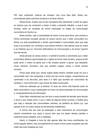 13
FM, mas, sobretudo, trata-se de começar uma nova fase dele. Desta vez,
enveredando pelos caminhos da teoria e do fazer ciência.
Dessa forma, analiso que se faz necessário lhes apresentar a partir de agora
os motivos que me conduzem a trazer à baila o presente trabalho, o qual é sem
dúvidas, parte do resultado da minha implicação no trajeto da comunicação
comunitária em Santa Luz.
Neste sentido, vejo a necessidade de trazer à tona esse tema, pois durante a
minha caminhada constatei através do senso comum que o rádio comunitário em
Santa Luz está possibilitando e dando oportunidade à comunidade, para que esta
ouça a sua própria voz, conheça a sua própria história e não apenas ouça as vozes
e as histórias que os “Coronéis latifundiários da Comunicação e de terras” querem
que ela escute.
Ainda através do senso comum, vi também durante a caminhada que a rádio
comunitária oferecia oportunidade de o sujeito se tornar mais humano, porque ali ele
pode sentir o cheiro de gente que é tão simples quanto a gente, que desabafa,
chora, lamenta, reivindica, mas que também sugere, sonha e divide sonhos
conosco.
Posso dizer ainda que, sendo sujeito desta história, também pude ver que a
comunidade sorri nas conquistas e ainda nos tem como amigos, companheiros de
caminhada e do dia-a-dia, pois esse é o rádio que acredito ser comunitário de
verdade e, como tenho dito o que chamo de rádio humanizado.
Sinto-me realizado por já dedicar 15 anos da minha vida fazendo parte da
rádio comunitária e suas mobilizações em favor da democratização da comunicação
e, conseqüentemente da informação.
Outro fator motivacional que me leva a essa tomada de decisão para discutir
o tema é que nestes anos vi que a rádio de alguma forma contribui e facilita para
que haja a inserção das comunidades carentes, da periferia de Santa Luz, que
passam a ter um maior acesso às ferramentas radiofônicas.
A minha vida tem sido de dedicação a este instrumento de comunicação
mesmo entendendo que daqui a pouco terei que me despir dessas paixões e
realmente tentar trabalhar com a realidade.
Assim, é chegada a hora de não apenas falar dos meus sentimentos, da
minha ligação afetiva, mas principalmente de trazer à tona outras situações que até
então não eram tratadas por mim.
 