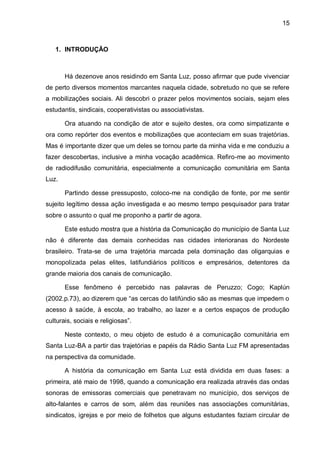 15
1. INTRODUÇÃO
Há dezenove anos residindo em Santa Luz, posso afirmar que pude vivenciar
de perto diversos momentos marcantes naquela cidade, sobretudo no que se refere
a mobilizações sociais. Ali descobri o prazer pelos movimentos sociais, sejam eles
estudantis, sindicais, cooperativistas ou associativistas.
Ora atuando na condição de ator e sujeito destes, ora como simpatizante e
ora como repórter dos eventos e mobilizações que aconteciam em suas trajetórias.
Mas é importante dizer que um deles se tornou parte da minha vida e me conduziu a
fazer descobertas, inclusive a minha vocação acadêmica. Refiro-me ao movimento
de radiodifusão comunitária, especialmente a comunicação comunitária em Santa
Luz.
Partindo desse pressuposto, coloco-me na condição de fonte, por me sentir
sujeito legítimo dessa ação investigada e ao mesmo tempo pesquisador para tratar
sobre o assunto o qual me proponho a partir de agora.
Este estudo mostra que a história da Comunicação do município de Santa Luz
não é diferente das demais conhecidas nas cidades interioranas do Nordeste
brasileiro. Trata-se de uma trajetória marcada pela dominação das oligarquias e
monopolizada pelas elites, latifundiários políticos e empresários, detentores da
grande maioria dos canais de comunicação.
Esse fenômeno é percebido nas palavras de Peruzzo; Cogo; Kaplún
(2002.p.73), ao dizerem que “as cercas do latifúndio são as mesmas que impedem o
acesso à saúde, à escola, ao trabalho, ao lazer e a certos espaços de produção
culturais, sociais e religiosas”.
Neste contexto, o meu objeto de estudo é a comunicação comunitária em
Santa Luz-BA a partir das trajetórias e papéis da Rádio Santa Luz FM apresentadas
na perspectiva da comunidade.
A história da comunicação em Santa Luz está dividida em duas fases: a
primeira, até maio de 1998, quando a comunicação era realizada através das ondas
sonoras de emissoras comerciais que penetravam no município, dos serviços de
alto-falantes e carros de som, além das reuniões nas associações comunitárias,
sindicatos, igrejas e por meio de folhetos que alguns estudantes faziam circular de
 