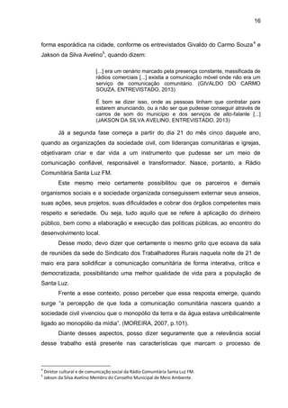 16
forma esporádica na cidade, conforme os entrevistados Givaldo do Carmo Souza4
e
Jakson da Silva Avelino5
, quando dizem:
[...] era um cenário marcado pela presença constante, massificada de
rádios comerciais [...] existia a comunicação móvel onde não era um
serviço de comunicação comunitário. (GIVALDO DO CARMO
SOUZA, ENTREVISTADO, 2013)
É bom se dizer isso, onde as pessoas tinham que contratar para
estarem anunciando, ou a não ser que pudesse conseguir através de
carros de som do município e dos serviços de alto-falante [...]
(JAKSON DA SILVA AVELINO, ENTREVISTADO, 2013)
Já a segunda fase começa a partir do dia 21 do mês cinco daquele ano,
quando as organizações da sociedade civil, com lideranças comunitárias e igrejas,
objetivaram criar e dar vida a um instrumento que pudesse ser um meio de
comunicação confiável, responsável e transformador. Nasce, portanto, a Rádio
Comunitária Santa Luz FM.
Este mesmo meio certamente possibilitou que os parceiros e demais
organismos sociais e a sociedade organizada conseguissem externar seus anseios,
suas ações, seus projetos, suas dificuldades e cobrar dos órgãos competentes mais
respeito e seriedade. Ou seja, tudo aquilo que se refere à aplicação do dinheiro
público, bem como a elaboração e execução das políticas públicas, ao encontro do
desenvolvimento local.
Desse modo, devo dizer que certamente o mesmo grito que ecoava da sala
de reuniões da sede do Sindicato dos Trabalhadores Rurais naquela noite de 21 de
maio era para solidificar a comunicação comunitária de forma interativa, crítica e
democratizada, possibilitando uma melhor qualidade de vida para a população de
Santa Luz.
Frente a esse contexto, posso perceber que essa resposta emerge, quando
surge “a percepção de que toda a comunicação comunitária nascera quando a
sociedade civil vivenciou que o monopólio da terra e da água estava umbilicalmente
ligado ao monopólio da mídia”. (MOREIRA, 2007, p.101).
Diante desses aspectos, posso dizer seguramente que a relevância social
desse trabalho está presente nas características que marcam o processo de
4
Diretor cultural e de comunicação social da Rádio Comunitária Santa Luz FM.
5
Jakson da Silva Avelino Membro do Conselho Municipal de Meio Ambiente.
 