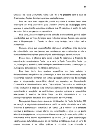 17
fundação da Rádio Comunitária Santa Luz FM e no propósito com o qual as
Organizações Sociais decidiram optar por sua implantação.
Isso me torna mais seguro do quanto importante é também fazer essa
abordagem no meio acadêmico, para perceber através da investigação como
acontece a comunicação comunitária em Santa Luz-BA trajetórias e papéis da rádio
Santa Luz FM na perspectiva da comunidade.
Para tanto, posso destacar que este contexto, cientificamente, poderá trazer
contribuições que servirão de legado para reflexões teóricas futuras, não apenas
para a Universidade do Estado da Bahia, mas também para outros meios
acadêmicos.
Contudo, almejo que essas reflexões não fiquem trancafiadas entre os muros
da Universidade, mas que possam ser reverberadas nos movimentos sociais e
especialmente entre aqueles que lutam pela democratização da comunicação.
Desse modo, o objetivo geral desse estudo foi repertoriar a trajetória da
comunicação comunitária em Santa Luz a partir da Rádio Comunitária Santa Luz
FM, investigando as contribuições desta para o desenvolvimento da comunicação do
município na perspectiva de membros da comunidade.
Para isso, tenho três objetivos específicos em vista: debater o
desenvolvimento das políticas de comunicação a partir dos seus dispositivos legais
nos âmbitos nacional e territorial, com vistas a perceber a emergência da regulação
sobre a comunicação comunitária; discutir os conceitos de Comunicação
Comunitária e desenvolvimento local, Comunicação Comunitária e mobilização
social, enfatizando o papel da rádio comunitária como agente de democratização da
comunicação e repertoriar as contribuições, desafios, entraves e proposições
relacionados à trajetória da Rádio Santa Luz FM, discutindo-a à luz dos
pressupostos teóricos discutidos e das contribuições da comunidade.
No percurso desse estudo, abordo as contribuições da Rádio Santa Luz FM
na narração e registro de acontecimentos históricos locais, discutindo se a rádio
consolida a comunicação comunitária em Santa Luz e verifico se a emissora
promove a participação popular através da comunicação, e ainda se ela pauta
reivindicações populares, bem como medidas de aproximação entre poder público e
comunidade. Neste estudo, aponto também se a Santa Luz FM gera a identificação
e promoção da cultura local, analiso se ela incentiva a mobilização local em torno de
causas populares e se utiliza práticas e conceitos como cidadania e
 