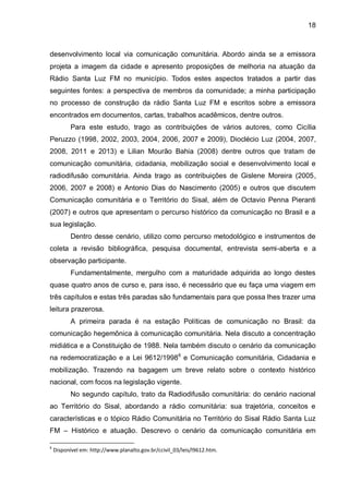 18
desenvolvimento local via comunicação comunitária. Abordo ainda se a emissora
projeta a imagem da cidade e apresento proposições de melhoria na atuação da
Rádio Santa Luz FM no município. Todos estes aspectos tratados a partir das
seguintes fontes: a perspectiva de membros da comunidade; a minha participação
no processo de construção da rádio Santa Luz FM e escritos sobre a emissora
encontrados em documentos, cartas, trabalhos acadêmicos, dentre outros.
Para este estudo, trago as contribuições de vários autores, como Cicília
Peruzzo (1998, 2002, 2003, 2004, 2006, 2007 e 2009), Dioclécio Luz (2004, 2007,
2008, 2011 e 2013) e Lilian Mourão Bahia (2008) dentre outros que tratam de
comunicação comunitária, cidadania, mobilização social e desenvolvimento local e
radiodifusão comunitária. Ainda trago as contribuições de Gislene Moreira (2005,
2006, 2007 e 2008) e Antonio Dias do Nascimento (2005) e outros que discutem
Comunicação comunitária e o Território do Sisal, além de Octavio Penna Pieranti
(2007) e outros que apresentam o percurso histórico da comunicação no Brasil e a
sua legislação.
Dentro desse cenário, utilizo como percurso metodológico e instrumentos de
coleta a revisão bibliográfica, pesquisa documental, entrevista semi-aberta e a
observação participante.
Fundamentalmente, mergulho com a maturidade adquirida ao longo destes
quase quatro anos de curso e, para isso, é necessário que eu faça uma viagem em
três capítulos e estas três paradas são fundamentais para que possa lhes trazer uma
leitura prazerosa.
A primeira parada é na estação Políticas de comunicação no Brasil: da
comunicação hegemônica à comunicação comunitária. Nela discuto a concentração
midiática e a Constituição de 1988. Nela também discuto o cenário da comunicação
na redemocratização e a Lei 9612/19986
e Comunicação comunitária, Cidadania e
mobilização. Trazendo na bagagem um breve relato sobre o contexto histórico
nacional, com focos na legislação vigente.
No segundo capítulo, trato da Radiodifusão comunitária: do cenário nacional
ao Território do Sisal, abordando a rádio comunitária: sua trajetória, conceitos e
características e o tópico Rádio Comunitária no Território do Sisal Rádio Santa Luz
FM – Histórico e atuação. Descrevo o cenário da comunicação comunitária em
6
Disponível em: http://www.planalto.gov.br/ccivil_03/leis/l9612.htm.
 