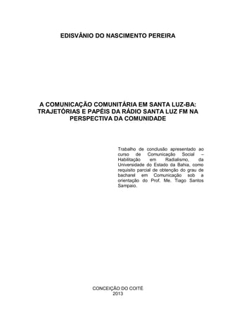 EDISVÂNIO DO NASCIMENTO PEREIRA
A COMUNICAÇÃO COMUNITÁRIA EM SANTA LUZ-BA:
TRAJETÓRIAS E PAPÉIS DA RÁDIO SANTA LUZ FM NA
PERSPECTIVA DA COMUNIDADE
Trabalho de conclusão apresentado ao
curso de Comunicação Social –
Habilitação em Radialismo, da
Universidade do Estado da Bahia, como
requisito parcial de obtenção do grau de
bacharel em Comunicação sob a
orientação do Prof. Me. Tiago Santos
Sampaio.
CONCEIÇÃO DO COITÉ
2013
 