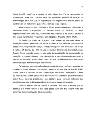 19
Santa Luz-BA: trajetórias e papéis da rádio Santa Luz FM na perspectiva da
comunidade. Para isso, buscarei fazer um apanhado histórico da situação da
comunicação em Santa Luz, as inquietações das organizações sociais acerca da
ausência de um instrumento que pudesse dar vez e voz ao povo.
Neste mesmo contexto direi que a época vivia o apogeu das discussões e
denúncias sobre a exploração do trabalho infantil no Território do Sisal,
especificamente em Santa Luz, no trabalho das pedreiras e no Sisal e, paralelo a
ele, estava implantado o Programa de Erradicação do Trabalho Infantil (PETI).
De modo que trago na bagagem como surgem as primeiras ideias de
fundação da rádio, que nasce dos fóruns diocesanos, das reuniões dos sindicatos,
associações, cooperativas e igrejas, ambas preocupadas com a situação, até chegar
à noite de 21 de maio de 1998, na sala de reuniões do Sindicato dos Trabalhadores
Rurais. Nessa ocasião, ecoou o grito pela democratização da comunicação no
município e, a partir daquela noite, certamente a comunicação não seria mais a
mesma em Santa Luz. Assim, abordo como a Santa Luz FM vem contribuindo para a
democratização da comunicação no município.
Partindo dos aspectos colocados nos dois primeiros capítulos, os quais me
norteiam a trazer algumas proposições, nasce o terceiro, que se intitula “Rádio
Santa Luz FM: o percurso de uma comunicação comunitária”. Nele pontuo o papel
da Rádio Santa Luz FM: perspectivas da comunidade, onde tento problematizá-los e
assim trago algumas proposições que possam quiçá provocar reflexões que
possibilitem ampliar a discussão sobre o tema comunicação comunitária.
Essa é a estrada que os convido a percorrer, mas devo dizer-lhes que ela
continua e a minha vontade é que você possa fazer uma boa viagem rumo aos
caminhos da democratização da comunicação.
 