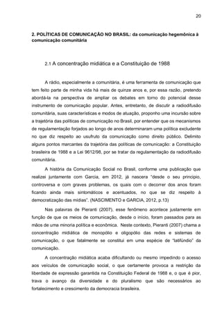 20
2. POLÍTICAS DE COMUNICAÇÃO NO BRASIL: da comunicação hegemônica à
comunicação comunitária
2.1 A concentração midiática e a Constituição de 1988
A rádio, especialmente a comunitária, é uma ferramenta de comunicação que
tem feito parte de minha vida há mais de quinze anos e, por essa razão, pretendo
abordá-la na perspectiva de ampliar os debates em torno do potencial desse
instrumento de comunicação popular. Antes, entretanto, de discutir a radiodifusão
comunitária, suas características e modos de atuação, proponho uma incursão sobre
a trajetória das políticas de comunicação no Brasil, por entender que os mecanismos
de regulamentação forjados ao longo de anos determinaram uma política excludente
no que diz respeito ao usufruto da comunicação como direito público. Delimito
alguns pontos marcantes da trajetória das políticas de comunicação: a Constituição
brasileira de 1988 e a Lei 9612/98, por se tratar da regulamentação da radiodifusão
comunitária.
A história da Comunicação Social no Brasil, conforme uma publicação que
realizei juntamente com Garcia, em 2012, já nascera “desde o seu principio,
controversa e com graves problemas, os quais com o decorrer dos anos foram
ficando ainda mais sintomáticos e acentuados, no que se diz respeito à
democratização das mídias”. (NASCIMENTO e GARCIA, 2012, p.13)
Nas palavras de Pieranti (2007), esse fenômeno acontece justamente em
função de que os meios de comunicação, desde o início, foram passados para as
mãos de uma minoria política e econômica. Neste contexto, Pieranti (2007) chama a
concentração midiática de monopólio e oligopólio das redes e sistemas de
comunicação, o que fatalmente se constitui em uma espécie de “latifúndio” da
comunicação.
A concentração midiática acaba dificultando ou mesmo impedindo o acesso
aos veículos de comunicação social, o que certamente provoca a restrição da
liberdade de expressão garantida na Constituição Federal de 1988 e, o que é pior,
trava o avanço da diversidade e do pluralismo que são necessários ao
fortalecimento e crescimento da democracia brasileira.
 
