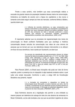 21
Frente a esse cenário, noto também que essa concentração realiza a
exclusão da grande maioria da população brasileira desses meios de comunicação,
limitando-a ao trabalho de acordo com a lógica do capitalismo e dos lucros e
tomando como base seguir sempre ao ritmo de mercado, conforme Brittos e Bolãno,
quando dizem que
[...] milhares de coronéis eletrônicos, ou seja, empresários que
sempre confundiram a comunicação, que representa a pluralidade de
opiniões com seus interesses estreitos de política partidária. Cerca
de 25% das emissoras de rádio e televisão pertencem a esses
políticos que exercem ou exerceram mandato, geralmente
representando os partidos mais democráticos. (2005, p.50)
É importante salientar que os processos de regulamentação dos meios de
comunicação no Brasil conferem facilidades para que aconteça a histórica
concentração desses veículos de comunicação nas mãos de uma minoria de
pessoas que se tornam por sua vez detentoras desses instrumentos e os utilizam
em favor de seus benefícios. Isso é posto por Guareschi, ao dizer que
Os serviços da radiodifusão são regulamentados através do código
nacional de telecomunicações editado sob o nº 4.117, de 1962. Este
código sofre alterações a partir do regime militar (1964-1985),
quando o decreto-lei 236 de 1967, modifica o código anterior. A
legislação estabelece que nenhuma entidade ou pessoa pode ter
participação em mais de 10 emissoras de televisão em todo pais, das
quais 5 em VHF e, duas por estado, seja VHF ou UHF e uma por
município. (2005, p. 36)
Para Pieranti (2007), no Brasil esse monopólio não pode ser visto de forma
explícita, porém a presença de um oligopólio é algo bastante evidente sobre o qual
cabe uma ampla discussão. Conforme o autor, o artigo 220 da Constituição
Brasileira visa portanto, impedir
[...] a formação de monopólios e oligopólios no âmbito da
comunicação social. Monopólio, no plano nacional, por certo, não há
no Brasil, considerando-se que diferentes grupos privados operam os
meios de comunicação. A formação de possíveis oligopólios, porém
é passível de maior discussão. (PIERANTI, 2007, p.77).
Esse fenômeno decorre de a legislação não permitir a uma entidade ou
mesmo pessoa ser detentora de outorga de mais de uma dezena de emissoras no
Brasil. Entretanto, as leis são burladas uma vez que se permitem registros de vários
 