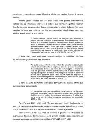 22
canais em nomes de empresas diferentes, ainda que estejam ligadas à mesma
família.
Pieranti (2007) enfatiza que no Brasil existe uma política extremamente
voltada para as relações de interesses e poderes que permeiam a política nacional.
Isso faz com que as concessões das emissoras sejam produtos de barganhas como
moedas de troca por políticos que têm representações significativas tanto nas
esferas federal, estadual e municipal.
É preciso lembrar, nesses casos, as relações que permeiam a
política nacional. Prefeitos e governadores têm influencia no plano
federal, e as entidades religiosas não raro estão ligadas a políticos.
Assim, a análise da distribuição de concessões não pode se restringir
ao plano federal, onde o poder Executivo consegue, de fato, fazer
uso das emissoras como moeda de troca. Os efeitos dessa política
estendem-se por estados e municípios, dela tirando proveito os
interessados nas diversas esferas. (PIERANTI, 2007, p.757)
O autor (2007) deixa ainda mais clara essa relação de interesses com base
no período dos governos militares ao afirmar
Por outro lado, adotando uma política de fomento à radiodifusão,
calcada em investimentos e empresas privadas e vendo-se distante
da necessidade de levar os meios de comunicação ao interior do
país, os governos militares contribuíram para o fortalecimento de
oligarquias regionais afeitas às comunicações e cientes de benéficos
de que delas poderiam obter. Trata-se em regra, de pequenos e
médios investidores ligados ao empresariado ou à elite política locais
(quando não aos dois). (PIERANTI. 2007.p.71)
O ponto de vista de Pieranti é reforçado por Guareschi, quando afirma que
democracia na comunicação
[...] representa na contemporaneidade, uma instancia de discussão
análoga à praça onde os antigos gregos debatiam seus problemas e
decidiam sobre o projeto de sociedade que queriam. A mídia deve
ser a porta voz de todos os grupos organizados da sociedade.
(2005, p. 80).
Para Pieranti (2007, p.76), está “Consagrada como direito fundamental no
Artigo 5º da Constituição Brasileira e a liberdade de expressão “foi reafirmada no Art.
220, o primeiro do Capitulo V do Título III referente à comunicação social”.
Neste sentido, o Art. 220 “não só reafirma a garantia das liberdades de
expressão e de difusão de informações, como também impede o estabelecimento de
mecanismos legais que possam restringi-las”. (PIERANTI, 2007, p.76).
 