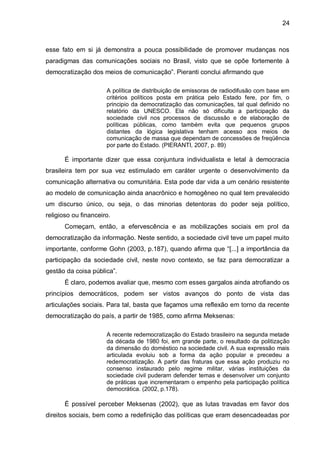 24
esse fato em si já demonstra a pouca possibilidade de promover mudanças nos
paradigmas das comunicações sociais no Brasil, visto que se opõe fortemente à
democratização dos meios de comunicação”. Pieranti conclui afirmando que
A política de distribuição de emissoras de radiodifusão com base em
critérios políticos posta em prática pelo Estado fere, por fim, o
principio da democratização das comunicações, tal qual definido no
relatório da UNESCO. Ela não só dificulta a participação da
sociedade civil nos processos de discussão e de elaboração de
políticas públicas, como também evita que pequenos grupos
distantes da lógica legislativa tenham acesso aos meios de
comunicação de massa que dependam de concessões de freqüência
por parte do Estado. (PIERANTI, 2007, p. 89)
É importante dizer que essa conjuntura individualista e letal à democracia
brasileira tem por sua vez estimulado em caráter urgente o desenvolvimento da
comunicação alternativa ou comunitária. Esta pode dar vida a um cenário resistente
ao modelo de comunicação ainda anacrônico e homogêneo no qual tem prevalecido
um discurso único, ou seja, o das minorias detentoras do poder seja político,
religioso ou financeiro.
Começam, então, a efervescência e as mobilizações sociais em prol da
democratização da informação. Neste sentido, a sociedade civil teve um papel muito
importante, conforme Gohn (2003, p.187), quando afirma que “[...] a importância da
participação da sociedade civil, neste novo contexto, se faz para democratizar a
gestão da coisa pública”.
É claro, podemos avaliar que, mesmo com esses gargalos ainda atrofiando os
princípios democráticos, podem ser vistos avanços do ponto de vista das
articulações sociais. Para tal, basta que façamos uma reflexão em torno da recente
democratização do país, a partir de 1985, como afirma Meksenas:
A recente redemocratização do Estado brasileiro na segunda metade
da década de 1980 foi, em grande parte, o resultado da politização
da dimensão do doméstico na sociedade civil. A sua expressão mais
articulada evoluiu sob a forma da ação popular e precedeu a
redemocratização. A partir das fraturas que essa ação produziu no
consenso instaurado pelo regime militar, várias instituições da
sociedade civil puderam defender temas e desenvolver um conjunto
de práticas que incrementaram o empenho pela participação política
democrática. (2002, p.178).
É possível perceber Meksenas (2002), que as lutas travadas em favor dos
direitos sociais, bem como a redefinição das políticas que eram desencadeadas por
 