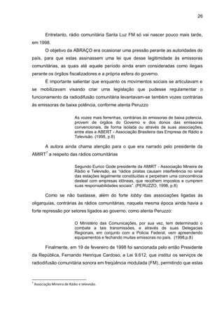 26
Entretanto, rádio comunitária Santa Luz FM só vai nascer pouco mais tarde,
em 1998.
O objetivo da ABRAÇO era ocasionar uma pressão perante as autoridades do
país, para que estas assinassem uma lei que desse legitimidade às emissoras
comunitárias, as quais até aquele período ainda eram consideradas como ilegais
perante os órgãos fiscalizadores e a própria esfera do governo.
É importante salientar que enquanto os movimentos sociais se articulavam e
se mobilizavam visando criar uma legislação que pudesse regulamentar o
funcionamento da radiodifusão comunitária levantavam-se também vozes contrárias
às emissoras de baixa potência, conforme atenta Peruzzo
As vozes mais ferrenhas, contrárias às emissoras de baixa potencia,
provem de órgãos do Governo e dos donos das emissoras
convencionais, de forma isolada ou através de suas associações,
entre elas a ABERT - Associação Brasileira das Empresa de Rádio e
Televisão. (1998, p.8)
A autora ainda chama atenção para o que era narrado pelo presidente da
AMIRT7
a respeito das rádios comunitárias
Segundo Eurico Gode presidente da AMIRT - Associação Mineira de
Rádio e Televisão, as “rádios piratas causam interferência no sinal
das estações legalmente constituídas e perpetram uma concorrência
desleal com empresas idôneas, que recolhem impostos e cumprem
suas responsabilidades sociais”. (PERUZZO, 1998, p.8)
Como se não bastasse, além do forte lobby das associações ligadas às
oligarquias, contrárias às rádios comunitárias, naquela mesma época ainda havia a
forte repressão por setores ligados ao governo, como atenta Peruzzo:
O Ministério das Comunicações, por sua vez, tem determinado o
combate a tais transmissões, e através de suas Delegacias
Regionais, em conjunto com a Policia Federal, vem apreendendo
equipamentos e fechando muitas emissoras no país. (1998,p.8)
Finalmente, em 19 de fevereiro de 1998 foi sancionada pelo então Presidente
da República, Fernando Henrique Cardoso, a Lei 9.612, que institui os serviços de
radiodifusão comunitária sonora em freqüência modulada (FM), permitindo que estas
7
Associação Mineira de Rádio e televisão.
 
