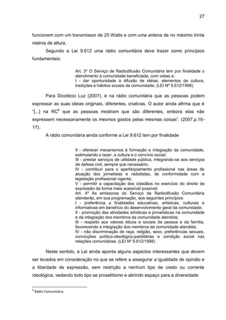 27
funcionem com um transmissor de 25 Watts e com uma antena de no máximo trinta
metros de altura.
Segundo a Lei 9.612 uma rádio comunitária deve trazer como princípios
fundamentais:
Art. 3º O Serviço de Radiodifusão Comunitária tem por finalidade o
atendimento à comunidade beneficiada, com vistas a:
I - dar oportunidade à difusão de idéias, elementos de cultura,
tradições e hábitos sociais da comunidade; (LEI Nº 9.612/1998)
Para Dioclécio Luz (2007), é na rádio comunitária que as pessoas podem
expressar as suas ideias originais, diferentes, criativas. O autor ainda afirma que é
“[...] na RC8
que as pessoas mostram que são diferentes, embora elas não
expressem necessariamente os mesmos gostos pelas mesmas coisas”. (2007.p.16-
17).
A rádio comunitária ainda conforme a Lei 9.612 tem por finalidade
II - oferecer mecanismos à formação e integração da comunidade,
estimulando o lazer, a cultura e o convívio social;
III - prestar serviços de utilidade pública, integrando-se aos serviços
de defesa civil, sempre que necessário;
IV - contribuir para o aperfeiçoamento profissional nas áreas de
atuação dos jornalistas e radialistas, de conformidade com a
legislação profissional vigente;
V - permitir a capacitação dos cidadãos no exercício do direito de
expressão da forma mais acessível possível.
Art. 4º As emissoras do Serviço de Radiodifusão Comunitária
atenderão, em sua programação, aos seguintes princípios:
I - preferência a finalidades educativas, artísticas, culturais e
informativas em benefício do desenvolvimento geral da comunidade;
II - promoção das atividades artísticas e jornalísticas na comunidade
e da integração dos membros da comunidade atendida;
III - respeito aos valores éticos e sociais da pessoa e da família,
favorecendo a integração dos membros da comunidade atendida;
IV - não discriminação de raça, religião, sexo, preferências sexuais,
convicções político-ideológico-partidárias e condição social nas
relações comunitárias. (LEI Nº 9.612/1998)
Neste sentido, a Lei ainda aponta alguns aspectos interessantes que devem
ser levados em consideração no que se refere a assegurar a igualdade de opinião e
a liberdade de expressão, sem restrição a nenhum tipo de credo ou corrente
ideológica, vedando todo tipo se proselitismo e abrindo espaço para a diversidade
8
Rádio Comunitária.
 